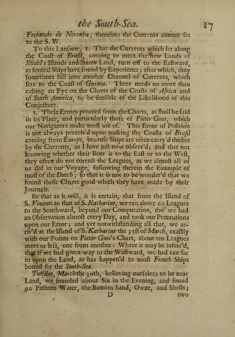 % f * * Fernando de Noronha; therefore the Currents cannot fet to the S. W. To this I anfwer, i. That the Currents which fet along the Coaft of Brafil, coming to meet the hew Lands of Sibald's Iflands and Staten Land, turn off to the Eaftward, as feveral Ships have found by Experience; after which, they fometimes fall into another Channel of Currents, which fets to the Coaft of Guinea. There needs no more than carting an Eye on the Charts of the Coafts of Africa and qf South America, to be fenfible of the Likelihood of this Conjecture. - 2. Thefe Errors proceed from the Charts, as fhall be faid in its Place, and particularly thofe of Pieter Goer, which our Navigators make moft ufe of. This Error of Pofition is not always perceiv’d upon making the Coafts of Brafil coming from Europe, becaufe Ships are often carry’d thither by the Currents, as I have juft now obferv’d,* and that not knowing whether their Bent is to the Eaft or to the Weft, they often do not correct the Leagues, as we almoft all of us did in our Voyage, following therein the Example of moft of the Dutch ; fo that it is not to be wonder’d that we found thofe Charts good which they have made by their Journals. Be that as it will, it is certain, that from the Ifland of S. Vincent to that otS, Katharine, we ran above 60 Leagues to the Southward, beyond our Computation, tho’ we had an Obfervation almoft every Day, and took our Precautions upon our Error ,• and yet notwithftanding all that, we ar¬ riv’d at the Ifland of S. Katharine the 3 ift of March, exadtly with our Points on Pieter Goods Chart, about ten Leagues more or lefs, one from another : Where it may be inferr’d, that if we had given way to the Weft ward, we had ran far in upon the Land, as has happen’d to moft French Ships bound for the South-Sea. Tutfday, March the 30th, believing ourfelves to be near Land, we founded about Six in the Evening, and found po Fathom Water, the Bottom Sand, Owze, and Shells; D two