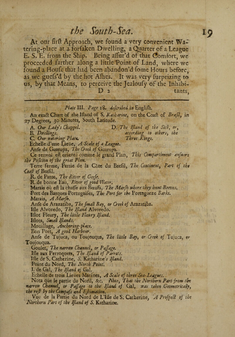 At our firft Approach, we found a very convenient Wa¬ tering-place at a forfaken Dwelling, a Quarter of a League E. S. E. from the Ship. Being affur’d of that Qomfort, we proceeded farther along a little‘Point of Land, where we found a Houfe that had been abandon’d fome Hours before, as we guefs*d by the hot Allies. It was very furprizing to us, by that Means, to perceive the Jealoufy of the Inhabit D 2 tants, Plate III. Page 18. defcribed in Englifh. An exa£t Chart of the Ifland of S. Katharine, on the Coaft of Braftl, in 27 Degrees, 30 Minutes, South Latitude. A. Our Lady's Chappel. D. The Ifland of the Sid, or9 B. Dwellings. according to others, the C. Our vc(tiering Place* Three Kings. Echelle d’une Lieiie, A Scale of a League. Anfe de Guarupa, The Creek of Guarupa. Ce renvoi eft oriente comme le grand Plan, This Compartment anjtvcrs the Pofltion of the great Plan. Terre ferme, Partie de la Cote du Brefil, The Continent, Part of the ■Coaft of Braftl. R. de Patos, The River of Geefe. R. de bonne Eau, River of good Water. Marais ou eft la chalfe aux Boeufs, The Marjh where they hunt Beeves. Port des Barques Portugaifes, The Port for the Portogueze Barks, Marais, A Marjh. Anfe de Arazatiba, The fmall Bay, or Creek of Arazatiba. Ifle Alvoredo, The Ifland Alvoredo. Iflot Fleury, The little Flowry Ifland. Plots, Small Iflands. Mouillage, Anchoring-place. Bon Port, A good Hai'bour. Anfe de Tujuca, ou Toujouqua, The little Bay, or Creek of Tujuca, or Toujouqua. Goulet, The narrow Channel, or Pajjage. Ifle aux Perroquets, The If and of Parrots. Ifle de S. Catherine, S. Katharine / Ifland. Point du Nord, The North Point. I. de Gal, The Ifland oj Gal. Echelle de trois Lieiies Marines, A Scale of three Sea-Leagues. Nota que le partie du Nor’d, &c. Note, That the Northern Part front tht narrow Channel, or Pajjage to the Ifland of Gal, was taken Geometrically, the reft by the Compafs ana Eftimation. Vue de la Partie du Nord de Lille de S. Catherine, A Profpdl of the Northern Part of the Ifland of S. Katharine.