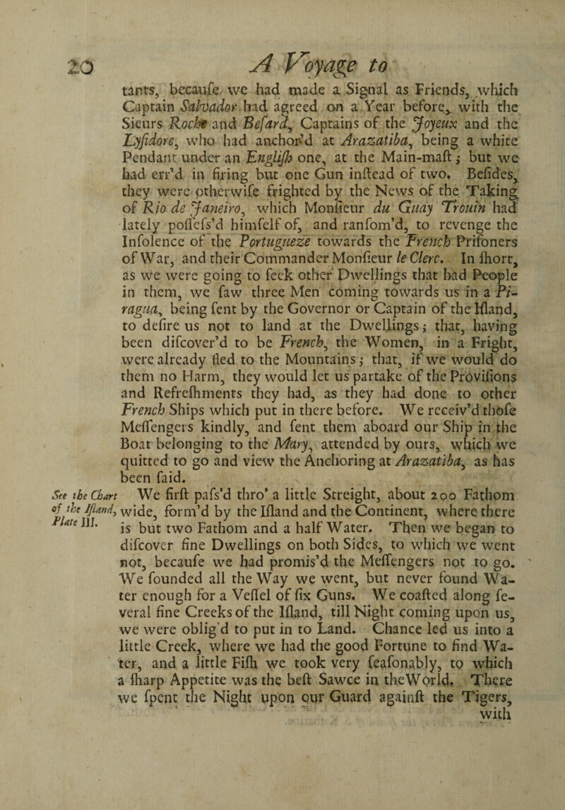 tants, becaufe we had made a Signal as Friends, which Captain Salvador had agreed on a Year before^, with the Sieurs Roche and Befara, Captains of the Joyeux and the Lyfidore, who had anchor’d at Arazatiba, being a white Pendant under an Englijh one, at the Main-maft; but we had err’d in firing but one Gun inftead of two. Befides, they were othervvife frighted by the News of the Taking of Rio de Janeiro, which Monlieur du Guay Trouin had lately pofiefs’d himfelfof, and ranfom’d, to revenge the Infolence of the Fortugueze towards the FreJtehPrisoners of War, and their Commander Monfieur le Clerc. In fhort, as we were going to feck other Dwellings that had People in them, we faw three Men coming towards us in a P/- ragua, being fent by the Governor or Captain of the Ifland, to defire us not to land at the Dwellings; that, having been difcover’d to be French, the Women, in a Fright, were already fled to the Mountains; that, if we would do them no Harm, they would let us partake of the Provifions and Refrefhments they had, as they had done to other French Ships which put in there before. We receiv’d thofe Meflfengers kindly, and fent them aboard our Ship in the Boat belonging to the Mary, attended by ours, which we quitted to go and view the Anchoring at Arazatiba, as has been faid. See the Chart We firft pafs’d thro* a little Streight, about 200 Fathom of the form’d by the Ifland and the Continent, where there ate^m is but two Fathom and a half Water. Then we began to difeover fine Dwellings on both Sides, to which we went not, becaufe we had promis’d the Meflfengers not to go. We founded all the Way we went, but never found Wa¬ ter enough for a Veftel of fix Guns. We coafted along fe- veral fine Creeks of the Ifland, till Night coming upon us, we were oblig’d to put in to Land. Chance led us into a little Creek, where we had the good Fortune to find Wa¬ ter, and a little Fifh we took very feafonably, to which a lharp Appetite was the beft Sawce in the World. There we fpent the Night upon our Guard againft the Tigers, with