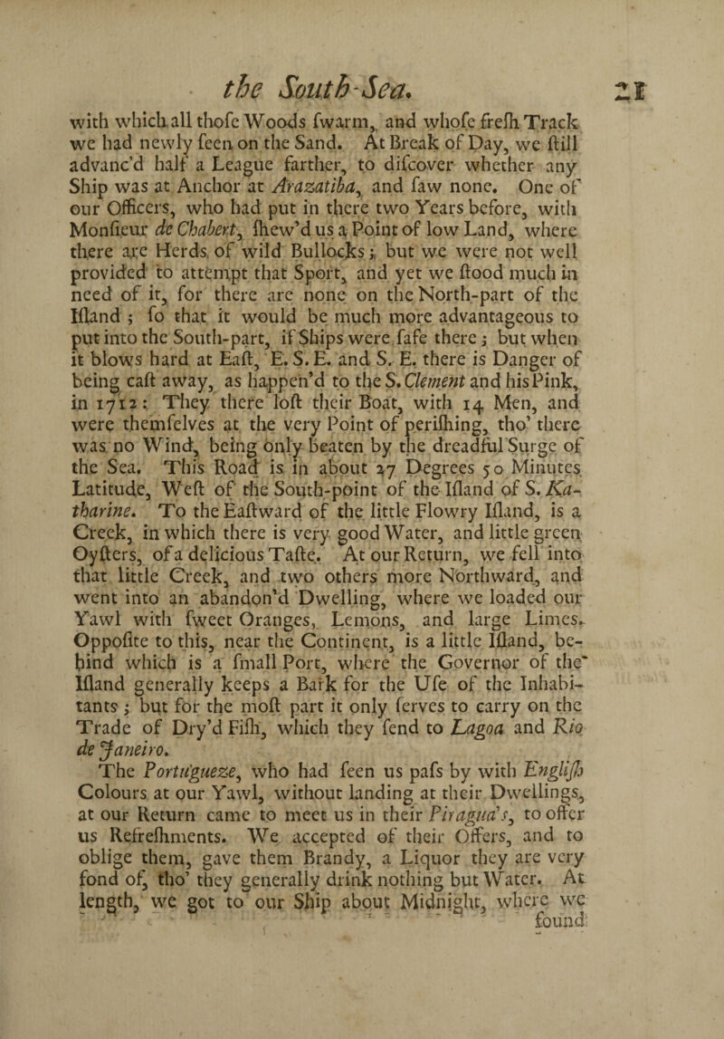 with which all thofe Woods fwarm, and whofe frefh Track we had newly feen on the Sand. At Break of Day, we ftill advanc’d half a League farther, to difcover whether any Ship was at Anchor at Arazatiba, and faw none. One of our Officers, who had put in there two Years before, with Monfieur dc Chabert, fhew’d us a Point of low Land, where there arc Herds of wild Bullocks; but we were not well provided to attempt that Sport, and yet we flood much in need of it, for there are none on the North-part of the Ifland ; fo that it would be much more advantageous to put into the South-part, if Ships were fafe there; but when it blows hard at Eaft, E. S.E. and S. E, there is Danger of being cart away, as happen’d to the S. Clement and his Pink, in 17x2: They there loft their Boat, with 14 Men, and were themfelves at the very Point of perifliing, tho’ there was no Wind, being only beaten by the dreadful Surge of the Sea. This Road is in about 27 Degrees 50 Minutes Latitude, Weft of the South-point of the Ifland of S. Ka¬ tharine. To theEaftward of the little Flowry Ifland, is a Greek, in which there is very good Water, and little green Oyfters, of a delicious Tafte. At our Return, we fell into that little Creek, and two others more Northward, and went into an abandon’d Dwelling, where we loaded our Yawl with fweet Oranges, Lemons, and large Limes. Oppofite to this, near the Continent, is a little Ifland, be¬ hind which is a fmall Port, where the Governor of the* Ifland generally keeps a Baik for the Ufe of the Inhabi¬ tants ; but for the moft part it only ferves to carry on the Trade of Dry’d Fifli, which they fend to Lagoa and Rio de Janeiro. The Portu'gueze, who had feen us pafs by with Englifo Colours at our Yawl, without landing at their Dwellings, at our Return came to meet us in their Piragua's, to offer us Refrefhments. We accepted of their Offers, and to oblige them, gave them Brandy, a Liquor they are very fond of, tho’ they generally drink nothing but Water. At length, we got to our Ship about Midnight, where we found: