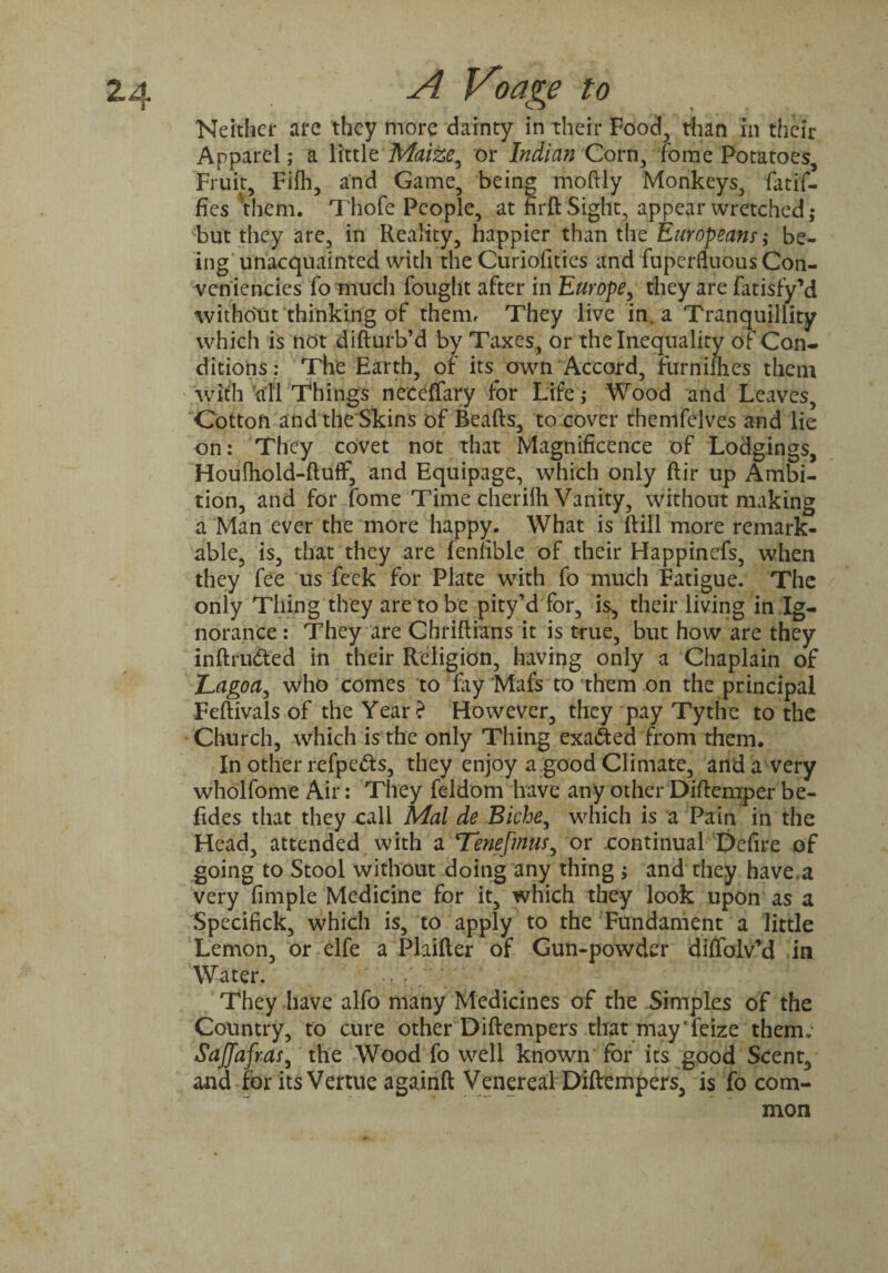 Neither are they more dainty in their Food, than in their Apparel; a little Maize, or Indian Corn, fome Potatoes, Fruit, Fifli, and Game, being moftly Monkeys, fatif- fies them. Thofe People, at firft Sight, appear wretched; but they are, in Reality, happier than the Europeans; be¬ ing unacquainted with the Curiofities and fuperfluous Con- veniencies fo much fought after in Europe, they are fatisfy’d without thinking of them, They live in. a Tranquillity which is not difturb’d by Taxes, or the Inequality of Con¬ ditions : The Earth, of its own Accord, furnifhes them with till Things neceffary for Life; Wood and Leaves, Cotton and the Skins of Beafts, to cover themfelves and lie on: They covet not that Magnificence of Lodgings, Houfhold-ftufF, and Equipage, which only ftir up Ambi¬ tion, and for fome Time cherilh Vanity, without making a Man ever the more happy. What is ftill more remark¬ able, is, that they are feniible of their Happinefs, when they fee us feek for Plate with fo much Fatigue. The only Thing they are to be pity’d for, is, their living in Ig¬ norance : They are Chriftians it is true, but how are they inftru&ed in their Religion, having only a Chaplain of Lagoa, who comes to fay Mafs to them on the principal Feftivals of the Year? However, they pay Tythe to the Church, which is the only Thing exafted from them. In other refpefts, they enjoy a good Climate, and a very wholfome Air: They feldom have any other Diftemper be- fides that they call Mai de Biche, which is a Pain in the Head, attended with a Tenefmus, or continual Defire of going to Stool without doing any thing ; and they have.a very fimple Medicine for it, which they look upon as a Specifick, which is, to apply to the Fundament a little Lemon, or elfe a Plaifter of Gun-powder diffolv’d in Water. . / ■ . r, • . - 4 , They have alfo many Medicines of the Simples of the Country, to cure other Diftempers that may'feize them; Saffafras, the Wood fo well known for its good Scent, and for its Venue againft Venereal Diftempers, is fo com¬ mon