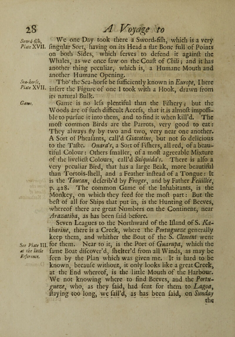 Sjrord-fifh, Plate XVII. Sea-horfey Plate XVII. Game, See Plate III at the little Reference. We one Day took there a Sword-fifh, which is a very Angular Sort, having on its Head a flat Bone full of Points on both Sides, which ferves to defend it againft the Whales, as we once faw on the Coaft of Chili; and it has another thing peculiar, which is, a Humane Mouth and another Humane Opening. Tho1 the Sea-horfe be fufficiently known in Europe, I here infert the Figure of one 1 took with a Hook, drawn from its natural Bulk. Game is no lefs plentiful than the Fiihery ,• but the Woods are of fuch difficult Accefs, that it is almoft impoffi- ble to purfuc it into them, and to find it when kill’d. The moft common Birds are the Parrots, very good to eat: They always fly by two and two, very near one another. A Sort of Phealants, call’d Giacotinr, but not fo delicious to the Tafte. OuardV, a Sort of Filhers, all red, of a beau¬ tiful Colour: Others fmaller, of a moft agreeable Mixture of the livelieft Colours, call’d Saiquiddf. There is alfo a very peculiar Bird, that has a large Beak, more beautiful than Tortois-fhell, and a Feather inftead of a Tongue: It is the Toucan, deferib’d by Froger, and by Father Feuillee, p. 428. The common Game of the Inhabitants, is the Monkey, on which they feed for the moft part: But the heft of all for Ships that put in, is the Hunting of Beeves, whereof there are great Numbers on the Continent, near Arazatiba, as has been faid before. Seven Leagues to the Northward of the Ifland ofS. Ka- tharine, there is a Creek, where the Portugueze generally keep them, and whither the Boat of the S. Clement went for them. Near to it, is the Port of Guarupa, which the fame Boat difeover’d, flielter’d from all Winds, as may be feen by the Plan which was given me. It is hard to be known, becaufe without, it only looks like a great Creek, at the End whereof, is the little Mouth of the Harbour. We not knowing where to find Beeves, and the Portu¬ gueze, who, as they faid, had fent for them to Lagoa, ftaying too long, we fail’d, as has been faid, on Sunday