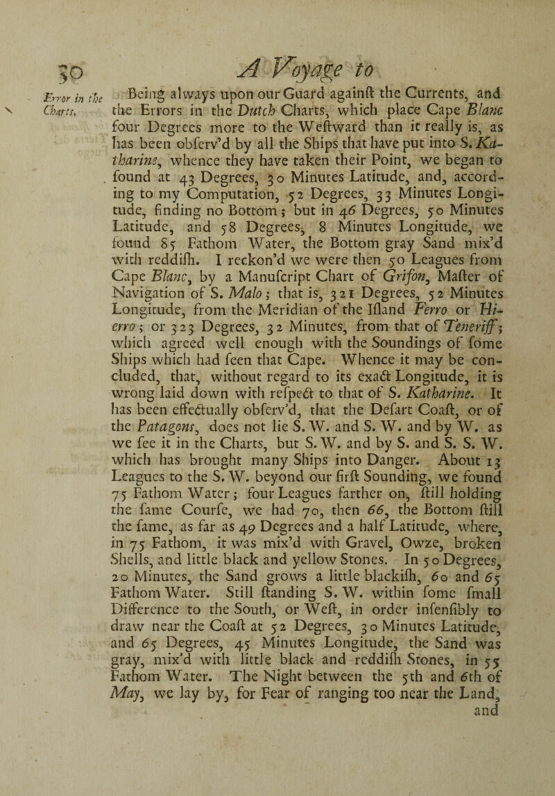 V Charts. Being always upon our Guard againft the Currents, and the Errors in the Dutch Charts, which place Cape Blanc four Degrees more to the Weftward than it really is, as lias been obferv’d by all the Ships that have put into S. Ka¬ tharine, whence they have taken their Point, we began to found at 43 Degrees, 3 o Minutes Latitude, and, accord¬ ing to my Computation, 52 Degrees, 33 Minutes Longi¬ tude, finding no Bottom; but in 46 Degrees, 50 Minutes Latitude, and 58 Degrees^ 8 Minutes Longitude, we found 85 Fathom Water, the Bottom gray Sand mix’d with reddifli. I reckon’d we were then 50 Leagues from Cape Blanc, by a Manufcript Chart of Grifon, Mafter of Navigation of S. Malo; that is, 321 Degrees, 52 Minutes Longitude, from the Meridian of the Ifland Ferro or Hi¬ erro; or 323 Degrees, 32 Minutes, from that of Teneriff^ which agreed well enough with the Soundings of fome Ships which had feen that Cape. Whence it may be con¬ cluded, that, without regard to its exaCt Longitude, it is wrong laid down with refpeft to that of S. Katharine. It has been effectually obferv’d, that the Defart Coaft, or of the Patagom, does not lie S. W. and S. W. and by W. as we fee it in the Charts, but S. W. and by S. and S. S. W. which has brought many Ships into Danger. About 13 Leagues to the S. W. beyond our firft Sounding, we found 75 Fathom Water ,* four Leagues farther on, Hill holding the fame Courfe, we had 70, then 66, the Bottom ftill the fame, as far as 49 Degrees and a half Latitude, where, in 75 Fathom, it was mix’d with Gravel, Owze, broken Shells, and little black and yellow Stones. In 50 Degrees, 20 Minutes, the Sand grows a little blackifh, 60 and 65 Fathom Water. Still {landing S. W. within fome fmall Difference to the South, or Weft, in order infenfibly to draw near the Coaft at 5 2 Degrees, 30 Minutes Latitude, and 65 Degrees, 45 Minutes Longitude, the Sand was gray, mix’d with little black and reddifli Stones, in 55 Fathom Water. The Night between the 5th and 6th of May, we lay by, for Fear of ranging too near the Land,