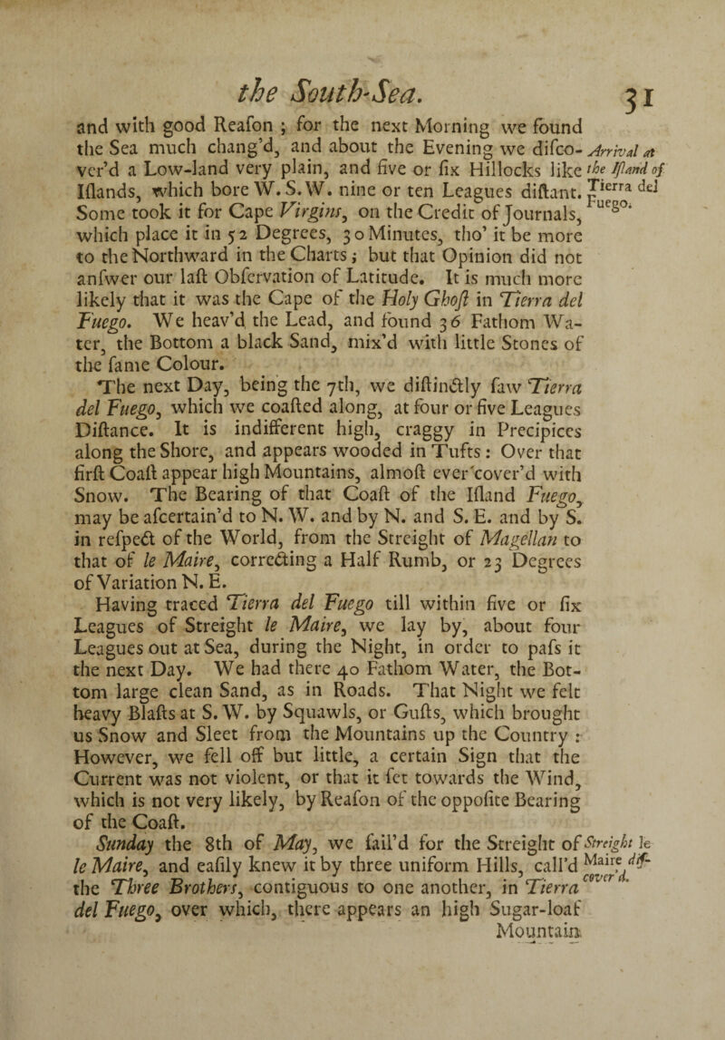 and with good Reafon ; for the next Morning we found the Sea much chang’d, and about the Evening we difco- Arrival at ver’d a Low-land very plain, and five or fix Hillocks like t^>e Jfiandof Iflands, which bore W. S.W. nine or ten Leagues diftant. J^rra ^ Some took it for Cape Virgins, on the Credit^of Journals, UCSOi which place it in 5 2 Degrees, 3 o Minutes, tho’ it be more to the Northward in the Charts; but that Opinion did not anfwer our laft Obfervation of Latitude, It is much more likely that it was the Cape of the Holy Ghofl in Tierra del Fuego. We heav’d the Lead, and found 3 6 Fathom Wa¬ ter, the Bottom a black Sand, mix’d with little Stones of the fame Colour. The next Day, being the 7th, we diftin&ly faw Tterra del Fuego, which we coafted along, at four or five Leagues Diftance. It is indifferent high, craggy in Precipices along the Shore, and appears wooded in Tufts: Over that firft Coaft appear high Mountains, almoft ever cover’d with Snow. The Bearing of that Coaft of the Ifland Fuego, may be afcertain’d to N. W. and by N. and S. E. and by S. in refpeft of the World, from the Streight of Magellan to that of le Maire, correcting a Half Rumb, or 23 Degrees of Variation N. E. Having traced Tierra del Fuego till within five or fix Leagues of Streight le Maire, we lay by, about four Leagues out at Sea, during the Night, in order to pafs it the next Day. We had there 40 Fathom Water, the Bot¬ tom large clean Sand, as in Roads. That Night we felt heavy Blafts at S. W. by Squawls, or Gufts, which brought us Snow and Sleet from the Mountains up the Country : However, we fell off but little, a certain Sign that the Current was not violent, or that it fet towards the Wind, which is not very likely, by Reafon of the oppofice Bearing of the Coaft. Sunday the 8th of May, we fail’d for the Streight of Streight k le Maire, and eafily knew it by three uniform Hills, call’d the Three Brothers, contiguous to one another, in Tierra del Fuegoy over which, there appears an high Sugar-loaf Mountain
