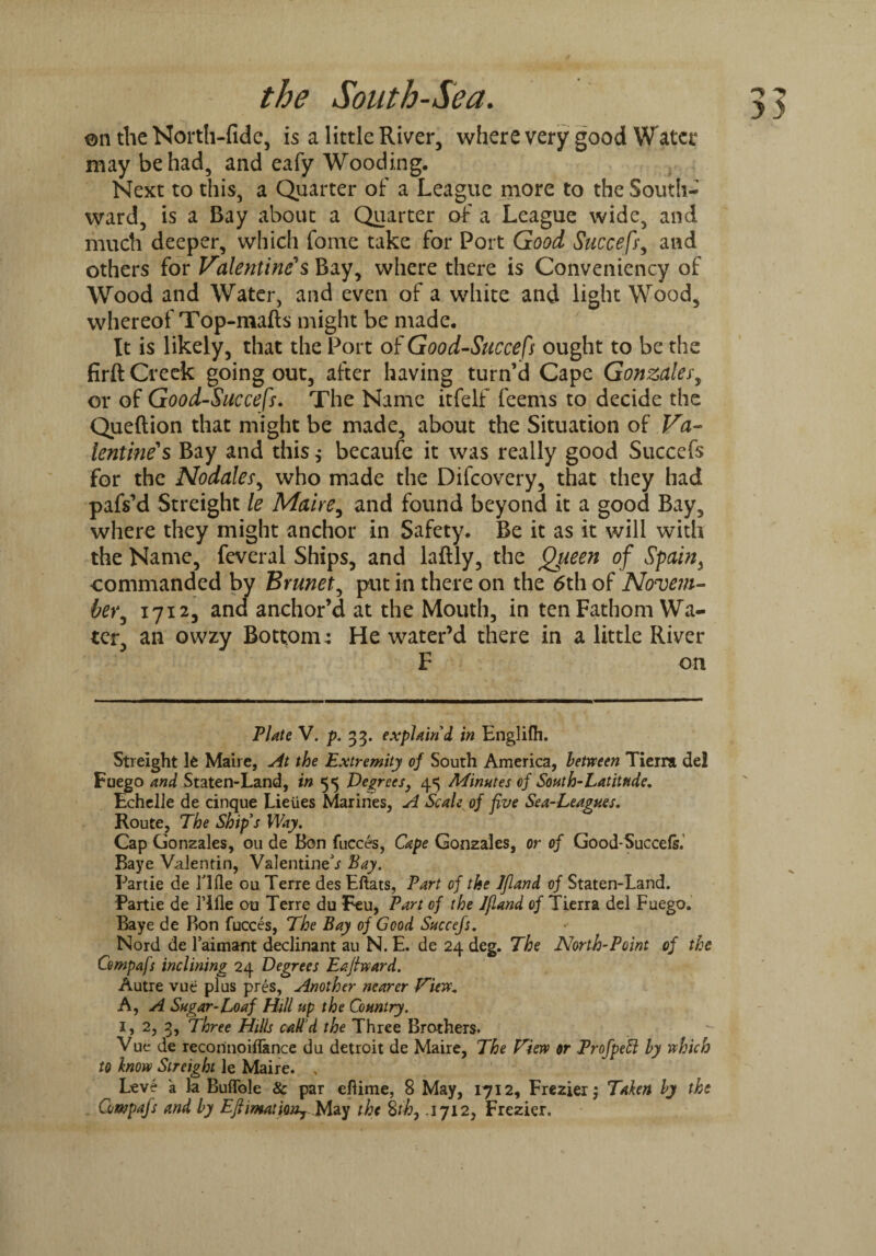 ©n the North-fide, is a little River, where very good Water may be had, and eafy Wooding. Next to this, a Quarter of a League more to the South¬ ward, is a Bay about a Quarter of a League wide, and much deeper, which fome take for Port Good Succefs, and others for Valentine's Bay, where there is Conveniency of Wood and Water, and even of a white and light Wood, whereof Top-mafts might be made. It is likely, that the Port of Good-Succefs ought to be the firft Creek going out, after having turn’d Cape Gonzales', or of Good-Suecefs. The Name itfelf feems to decide the Queftion that might be made, about the Situation of Va¬ lentine's Bay and this $ becaufe it was really good Succefs for the Nodales, who made the Difcovery, that they had pafs’d Streight le Maire, and found beyond it a good Bay, where they might anchor in Safety. Be it as it will with the Name, feveral Ships, and lafily, the Queen of Spain, •commanded by Brunet, put in there on the <5th of Novem¬ ber*, 1712, and anchor’d at the Mouth, in ten Fathom Wa¬ ter, an owzy Bottom: He water’d there in a little River F on Plate V. p. 33. explain'd in Englifli. Streight It Maire, At the Extremity of South America, between Tieira del Fuego and Staten-Land, in 55 Degrees, 45 Minutes of South-Latitude. Echelle de cinque Lieiies Marines, A Scale of five Sea-Leagues. Route, The Ship's Way. Cap Gonzales, 011 de Bon fucces, Cape Gonzales, or of Good-Succefs. Baye Valentin, Valentine’* Bay. Partie de Tide ou Terre des Eftats, Part of the Ifland of Staten-Land. Partie de Tide ou Terre du Feu, Part of the Jfland of Tierra del Fuego. Baye de Bon fucces, The Bay of Good Succefs. Nord de l’aimant declinant au N. E. de 24 deg. The North-Point of the Compafs inclining 24 Degrees Eaftward. Autre vue plus pres, Another nearer View* A, A Sugar-Loaf Hill up the Country. 1, 2, 3, Three Hills call'd the Three Brothers. Vue de recorinoiflance du detroit de Maire, The Flew or ProfpeSl by which to know Streight le Maire. , Compafs and by EJUmatiWrMay the 8th, .1712, Frezier. WJ