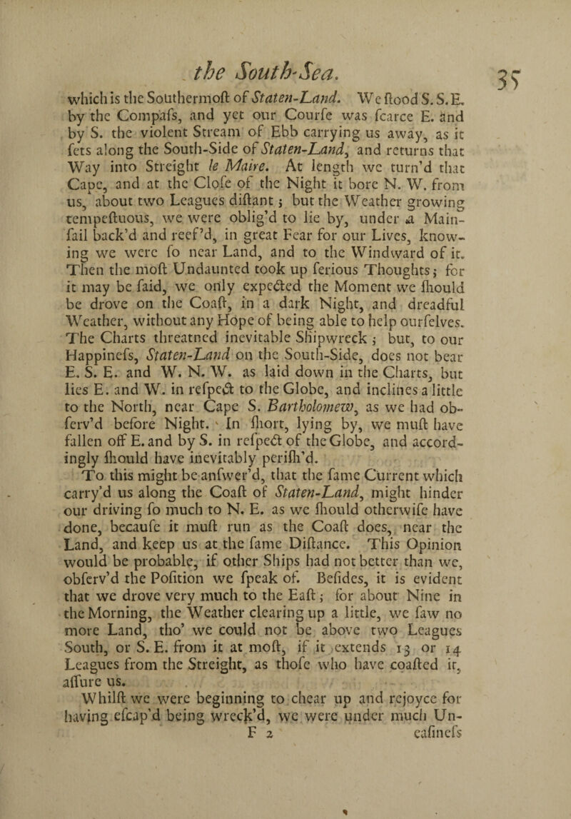 39 which is the Solithermod of Staten-Land. We flood S. S. E* by the Compafs, and yet our Courfe was fcarce E. and by S. the violent Stream of Ebb carrying us away, as it fcts along the South-Side of Staten-Land, and returns that Way into Streight \e Mane. At length wc turn’d that Cape, and at the Clofe of the Night it bore N. W. from us, about two Leagues diflant 5 but the Weather growing tempeduous, we were oblig’d to lie by, under *a Main- fail back’d and reef’d, in great Fear for our Lives, know¬ ing we were fo near Land, and to the Windward of it* Then the moll Undaunted took up ferious Thoughts > for it may be faid, we only expected the Moment we fliould be drove on the Coafl, in a dark Night, and dreadful Weather, without any Hope of being able to help ourfelves* The Charts threatned inevitable Shipwreck ; but, to our Happinefs, Staten-Band on the South-Side, does not bear E. S. E. and W. N. W. as laid down in the Charts, but lies E. and W. in refpe# to the Globe, and inclines a little to the North, near Cape S. Bartholomew, as we had ob« fcrv’d before Night. v In fhort, lying by, we mud have fallen off E. and byS. in rcfpedt of the Globe, and accord¬ ingly fliould have inevitably perifh’d. To this might be anfwer’d, that the fame Current which carry’d us along the Coafl of Staten-Land, might hinder our driving fo much to N. E. as we fliould otherwife have done, becaufe it mufl run as the Coafl does, near the Land, and keep us at the fame Diflance. This Opinion would be probable, if other Ships had not better than we, obferv’d the Pofition we fpeak of. Befides, it is evident that we drove very much to the Eafl; for about Nine in the Morning, the Weather clearing up a little, we faw no more Land, tho’ we could not be above two Leagues South, or S. E. from it at mod, if it extends 13 or 14 Leagues from the Streight, as thofe who have coaded ir. affure us. Whild we were beginning to chear up and rejoyce for having efcap’d being wreck’d, we were under much Un- F 2 ' eafinefs * / r