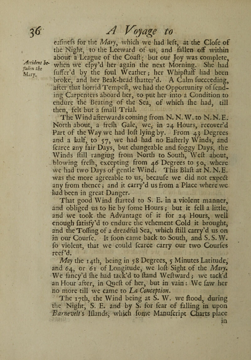 eafincfs for the Mary, which we had left, at the Clofe of the Night, to the Leeward of us, and fallen off within about a League of the Coaft; but our Joy was complete, ^ when we efpyM her again the next Morning. She had fuffer’d by the foul Weather,* her Whipftafr had been broke, and her Beak-head fhatter’d. A Calm fucceeding, after that horrid Tempeft, we had the Opportunity of fend¬ ing Carpenters aboard her, to put her into a Condition to endure the Beating of the Sea, of which fhe had, tiil then, felt but a fmall Trial. The Wind afterwards coming from N. N. W. to N-N..E; North about, a frefti Gale, we, in 24 Hours, recover’d Part of the Way we had loft lying by. From 43 Degrees and a half, to 57, we had had no Eafterly Winds, and fcarce any fair Days, but changeable and foggy Days, the Winds ft ill ranging from North to South, Weft about, blowing freih, excepting from 46 Degrees to 50, where we had two Days of gentle Wind. This Blaft at N. N.E. was the more agreeable to us, becaufe we did not exped any from thence ,* and it carry’d us from a Place where we had been in great Danger. That good Wind ftarted to S. E. in a violent manner, and obliged us to lie by fome Hours ,* but it fell a little, and we took the Advantage of it for 24 Hours, well enough fatisfy’d to endure the vehement Cold it brought, and the Tolling of a dreadful Sea, which ftill carry’d us on in our Courfe. It foon came back to South, and S.S. W. fo violent, that we could fcarce carry our two Courfes reef’d. May the 14th, being in 58 Degrees, 5 Minutes Latitude, and 64, or 61 of Longitude, we loft Sight of the Mary. We fancy’d Hie had tack’d to ftand Weftward,* we tack’d an Hour after, in Queft of her, but in vain; We faw her no more till we came to La Conception» The 17th, the Wind being at S. W. we flood, during the Night, S. E. and by S. for fear of falling in upon Barnevelfs Iflands, which fonae Manufcript Charts place