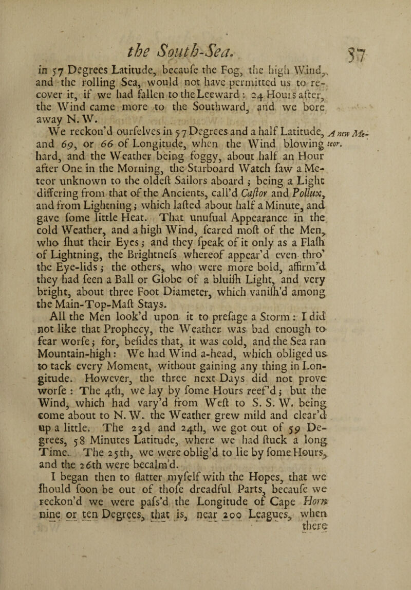 57 ^ v in 57 Degrees Latitude, becaufe the Fog, the high Wind,, and-the rolling Sea, would not have permitted us to re¬ cover it, if we had fallen to the Lee ward : 24 Hours after, the Wind came more to the Southward, and we bore away N. W. We reckon’d ourfelves in 57 Degrees and a half Latitude, Anew Mt~ and 69, or 66 of Longitude, when the Wind blowing tm. hard, and the Weather being foggy, about half an Hour after One in the Morning, the Starboard Watch faw a Me¬ teor unknown to the oldeft Sailors aboard ,* being a Light differing from that of the Ancients, call’d Cujior and Pollux, and from Lightning; which lafted about half a Minute, and gave fome little Heat. That unufual Appearance in the cold Weather, and a high Wind, feared moft of the Men, who flmt their Eyes; and they fpeak of it only as a Flalh of Lightning, the Brightnefs whereof appear’d even thro’ the Eye-lids; the others, who were more bold, affirnTd they had feen a Ball or Globe of a bluifh Light, and very bright, about three Foot Diameter, which vanilh’d among the Main-Top-Maft Stays. All the Men look’d upon it to prefage a Storm: I did not like that Prophecy, the Weather was* bad enough to fear worfe ; for, befides that, it was cold, and the Sea ran Mountain-high: We had Wind a-head, which obliged us to tack every Moment, without gaining any thing in Lon¬ gitude. However, the three next Days did not prove worfe : The 4th, we lay by fome Hours reef’d; but the Wind, which had vary’d from Weft to S. S. W, being come about to N. W. the Weather grew mild and clear’d up a little. The 2$d and 24th, we got cut of 59 De¬ grees, 58 Minutes Latitude, where we had ftuck a long Time.. The 25th, we were oblig’d to lie by fome Hours, and the 26th were becalm’d. I began then to flatter myfelf with the Hopes, that we fhould foon be out of thofe dreadful Parts, becaufe we reckon’d we were pafs'd the Longitude of Cape Horn nine or ten Degrees, that is, near 200 Leagues, when