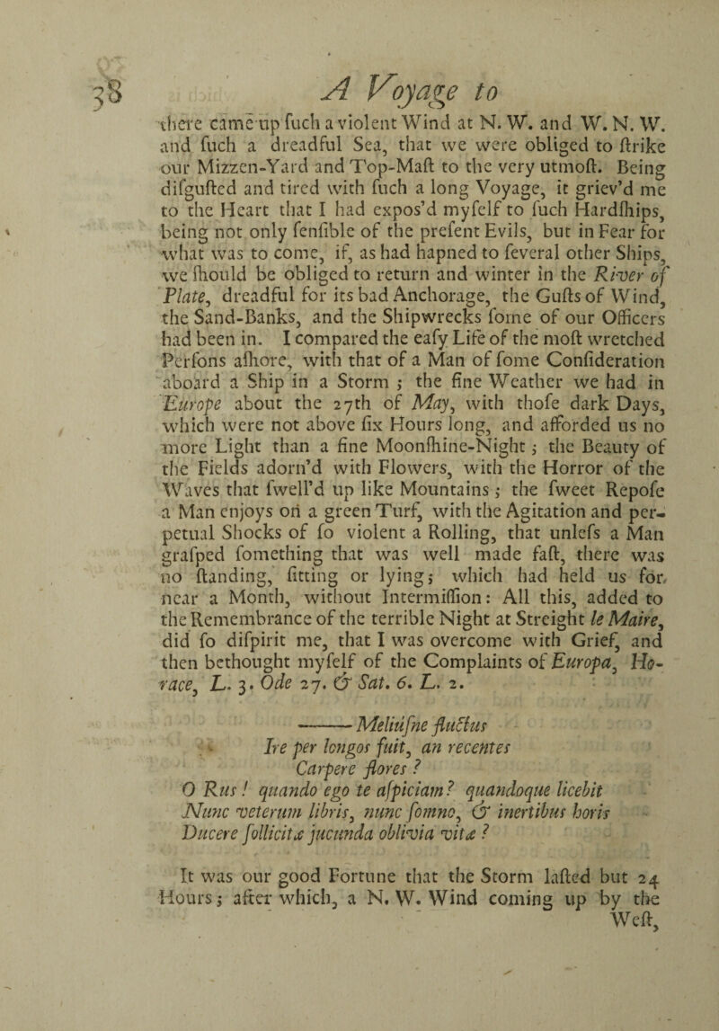 there eame up fuch a violent Wind at N. W. and W. N. W. and fuch a dreadful Sea, that we were obliged to ftrike our Mizzen-Yai d and Top-Maft to the very utmoft. Being difgufted and tired with fuch a long Voyage, it griev’d me to the Heart that I had expos’d myfelf to fuch Hardfhips, being not only fenfible of the prefent Evils, but in Fear for what was to come, if, as had hapned to feveral other Ships, we Should be obliged to return and winter in the River of Plate, dreadful for its bad Anchorage, the Gufts of Wind, the Sand-Banks, and the Shipwrecks forne of our Officers had been in. I compared the eafy Life of the moft wretched Perfons afhore, with that of a Man of fome Confideration aboard a Ship in a Storm the fine Weather we had in Europe about the 27th of May, with thofe dark Days, which were not above fix Hours long, and afforded us no more Light than a fine Moonfhine-Night; the Beauty of the Fields adorn’d with Flowers, with the Horror of the Waves that fwell’d up like Mountains 5- the fweet Repofe a Man enjoys on a green Turf, with the Agitation and per¬ petual Shocks of fo violent a Rolling, that unlefs a Man grafped fomething that was well made faff, there was no {landing, fitting or lying$ which had held us for, near a Month, without Intermiffion: All this, added to the Remembrance of the terrible Night at Streight le Maire, did fo difpirit me, that I was overcome with Grief, and then bethought myfelf of the Complaints of Europa, H0- race, L- 3. Ode 27. & Sat. 6. L. 2. —-Meliufne fluff us Ire per longos fust, an recentes Carpere flores ? 0 Rus! qitando ego te afpiciam ? quandoque licebit Nunc veterum libris, nunc fomno, & mertibus horis Ducere follicitx jucunda oblivia vita ? It was our good Fortune that the Storm lafted but 24 Hours ,- after which, a N. W. Wind coming up by the Weft,