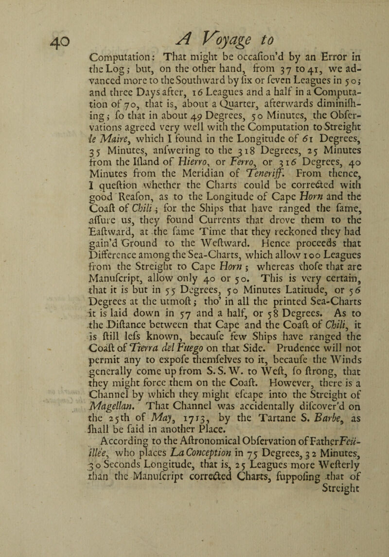 Computation : That might be occafion’d by an Error in the Log,- but, on the other hand, from 371041, we ad¬ vanced more to the Southward by fix or feven Leagues in 5 o; and three Days after, 16 Leagues and a half in a Computa¬ tion of 70, that is, about a Quarter, afterwards diminifh- ing; fo that in about 49 Degrees, 50 Minutes, _the Obfer- vations agreed very well with the Computation toStreight ie Maire, which I found in the Longitude of 61 Degrees, 35 Minutes, anfwering to the 318 Degrees, 25 Minutes from the Ifland of Hierro, or Ferro, or 316 Degrees, 40 Minutes from the Meridian of Teneriff. From thence, I queftion whether the Charts could be corre<£ted with good Reafon, as to the Longitude of Cape Horn and the Coaft of Chili; for the Ships that have ranged the fame, a (lure us, they found Currents that drove them to the Eaftward, at .the fame Time that they reckoned they had gain’d Ground to the Weftward. Hence proceeds that Difference among the Sea-Charts, which allow 100 Leagues from the Streight to Cape Horn ; whereas thofe that are Manufcript, allow only 40 or 50. This is very certain, that it is but in 55 Degrees, 50 Minutes Latitude, or 5 6 Degrees at the utmoft; tho’ in all the printed Sea-Charts it is laid down in 57 and a half, or 58 Degrees. As to ,ihe .Diftance between that Cape and the Coaft of Chili, it is ftill lefts known, becaufe few Ships have ranged the Coaft of Tierra del Fitego on that Side. Prudence will not permit any to expofe themfelves to it, becaufe the Winds generally come up from S. S. W. to Weft, fo ftrong, that they might force them on the Coaft. However, there is a Channel by which they might efcape into the Streight of Magellan. That Channel was accidentally difeover’d on the 25 th of Ma7, 1715, by the Tartane S. Barbe, as fhall be faid in another Place. According to the Aftronomical Obfervation of Father Fcii- illee, who places La Conception in 75 Degrees, 32 Minutes, 30 Seconds Longitude, that is, 25 Leagues more Wefterly than the Manufcript correfted Charts, fuppoling that of ; Streight