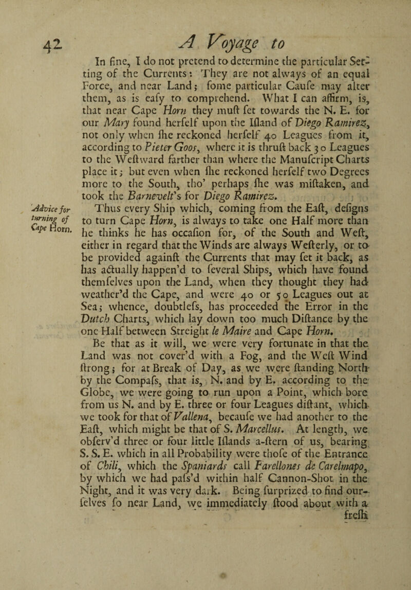 aZ 1Advice for turning of Ctpe Horn. A Voyage to In fine, I do not pretend to determine the particular Set- ting of the Currents: They are not always of an equal Force, and near Land; fome particular Caufe may alter them, as is eafy to comprehend. What I can affirm, is, that near Cape Horn they muft fet towards the N. E. for our Mary found herfelf upon the Ifland of Diego Ramirez, not only when IFlc reckoned herfelf 40 Leagues from it, according to Pieter Goos, where it is thruft back 3 o Leagues to the Weft ward farther than where the Manufcript Charts place it; but even when flic reckoned herfelf two Degrees more to the South, tho’ perhaps fhe was miftaken, and took the Barnevelfs for Diego Ramirez. Thus every Ship which, coming from the Eaft, defigns to turn Cape Horn, is always to take one Half more than he thinks he has occafion for, of the South and Weft, either in regard that the Winds are always Wefterly, or to be provided againft the Currents that may fet it back, as has actually happen’d to feveral Ships, which have found themfelves upon the Land, when they thought they had weather’d the Cape, and were 40 or 50 Leagues out at Sea,- whence, doubtlefs, has proceeded the Error in the Dutch Charts, which lay down too much Diftance by the one Half between Streight le Maire and Cape Horn. Be that as it will, we were very fortunate in that the Land was not cover’d with a Fog, and the Weft Wind ftrong j for at Break of Day, as we were (landing North* by the Compafs, that is, N. and by E. according to the Globe, we were going to run upon a Point, which bore from us N. and by E. three or four Leagues diftant, which we took for that of Vallena, becaufe we had another to the Eaft, which might be that of S. Marcellus. At length, we obferv’d three or four little Iflands a-ftern of us, bearing S. S. E. which in all Probability were thofe of the Entrance of Chiliy which the Spaniards call Farellones de Carelmapo, by which we had pafs’d within half Cannon-Shot in the Night, and it was very dark. Being furprized to find our- felves fo aear Land, we immediately flood about .with a