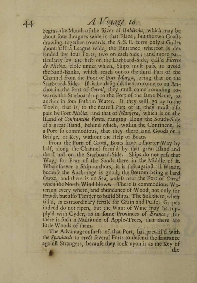 begins the Mouth of the River of Baldwin, which may be about four Leagues wide in that Place ; but the two Coafts drawing together towards the S.S. E. form only a Gullet about half a League wide, the Entrance whereof is de* fended by four Forts, two on each Side; and more par¬ ticularly by the firft on the Larboard-Side, call’d Fuerte de Niebla, clofe under which. Ships muft pafs, to avoid the Sand-Banks, which reach out to the third Part of the Channel from the Foot of Fort Mayga, being that on the Starboard'Side. If it be dehgn’d then to come to an An¬ chor in the Port of Corral, they muft come rounding to¬ wards the Starboard up to the Fort of the fame Name, to anchor in four Fathom Water. If they will go up to the Town, that is, to the neareft Part of it, they muft alfo pafs by Fort Niebla, and that of Manfera, which is on the Ifland of Conftantine Perez, ranging along the South-Side of a great Ifland, behind which, within the Continent, is a Port fo commodious, that they there land Goods on a Bridge, or Key, without the Help of Boats. From the Port of Corral, Boats have a fhorter Way by half, along the Channel form’d by that great Ifland and the Land on the Starboard-Side. Ships do not pafs that Way, for Fear of the Sands there in the Middle of it. Wherefoevcr a Ship anchors, it is fafe againft all Winds, becaufe the Anchorage is good, the Bottom, being a hard Owze, and there is no Sea, unlefs near the Port of Corral when the North-Wind blows* There is commodious Wa¬ tering every where, and abundance of Wood, not only for Fewcl, but alfo Timber to build Ships. The Soil there, when till’d, is extraordinary fertile for Grain and Pulfe: Grapes indeed do not ripen, but the Want of Wine may be fup- ply'd with Cyder, as in fome Provinces of France; for there is fuch a Multitude of Apple-Trees, that there are little Woods of them. The Advantageoufnefs of that Port, has prevail’d with the Spaniards to eredi feveral Forts to defend the Entrance againft Strangers, becaufe they look upon it as the Key of the