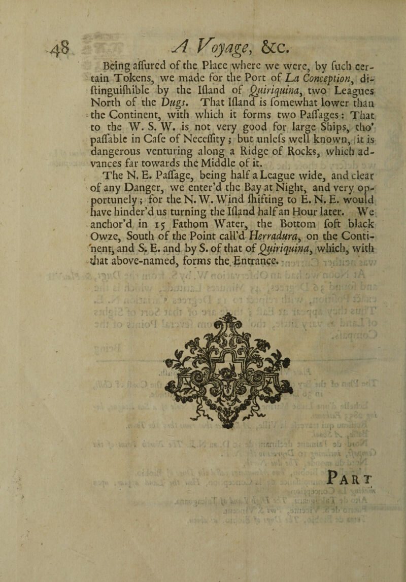 A Voyage, &c.- Being affured of the Place where we were, by fuch cer¬ tain Tokens, we made for the Port of L>a Conception, di- ftinguilhible by the Illand of Quinquina, two Leagues North of the Dugs, That Ifland is fomewhat lower than * the Continent, with which it forms two Paifages: That to the W. S. W. is not very good for large Ships, tho* paflable in Cafe of Neceflity; but unlefs well known, it is dangerous venturing along a Ridge of Rocks, which ad¬ vances far towards the Middle of it. , The N. E. Patfage, being half a League wide, and clear of any Danger, we enter’d the Bay at Night, and very op¬ portunely; for the N.W. Wind fliifting to E. N. E. would have hinder’d us turning the Ifland half an Hour later. We anchor’d in 15 Fathom Water, the Bottom foft black Owze, South of the Point call’d Herradum, on the Conti¬ nent, and S. E. and by S. of that of Quinquina, which, with diat above-named, forms the Entrance. n: Part