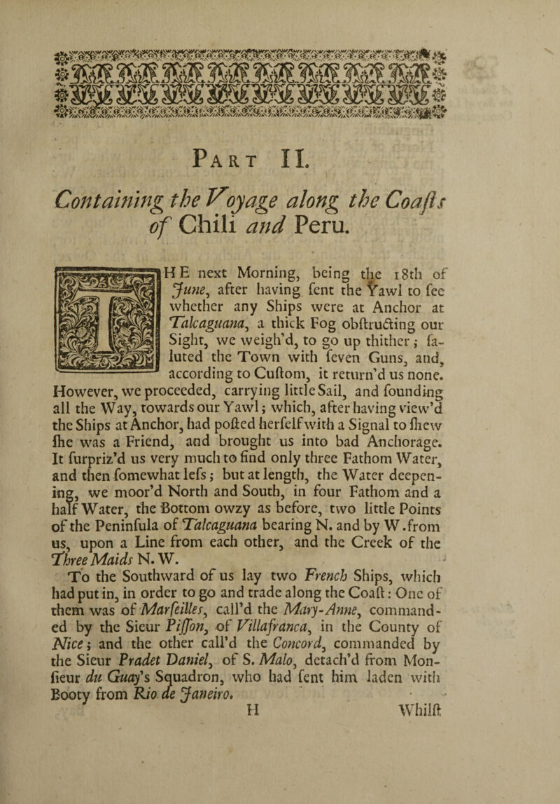 Containing the Voyage along the Coafi, of Chili and Peru. HE next Morning, being the 18th of June, after having fent the Yawl to fee whether any Ships were at Anchor at Talcaguana, a thick Fog obftru&ing our Sight, we weigh’d, to go up thither; la- luted the Town with feven Guns, and, according to Cuftom, it return’d us nonel However, we proceeded, carrying little Sail, and founding all the Way, towards our Yawl; which, after having view’d the Ships at Anchor, had polled herfelf with a Signal to fliew ftie was a Friend, and brought us into bad Anchorage. It furpriz’d us very much to find only three Fathom Water, and then fomewhat lefs; but at length, the Water deepen¬ ing, we moor’d North and South, in four Fathom and a half Water, the Bottom owzy as before, two little Points of the Peninfula of Talcaguana bearing N. and by W.from us, upon a Line from each other, and the Creek of the Three Maids N. W. To the Southward of us lay two French Ships, which had put in, in order to go and trade along the Coalt: One of them was of MarfeiUer, call’d the Mary-Anne, command¬ ed by the Sieur PiJJon, of Villafranca, in the County of Nice; and the other call’d the Concord, commanded by the Sieur Pradet Daniel, of S. Malo, detach’d from Mon- fieur du Guay's Squadron, who had fent him laden with Booty from Rio de Janeiro. ■f H Whilll