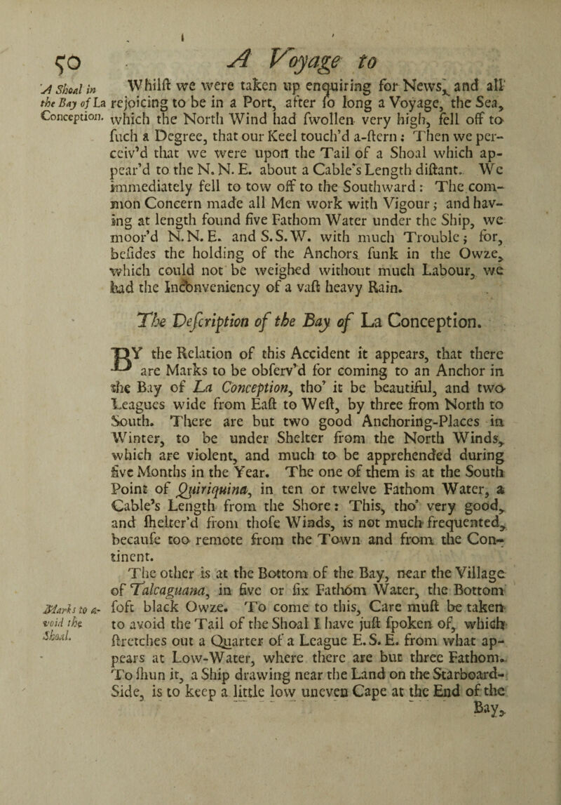 A Voyage to \A shoal in Whilft we were taken up enquiring for News, and all’ the Bay of La rejoicing to be in a Port, after fo long a Voyage, the Sea, Conception, vvhich the North Wind had fwollen very high, fell off to fuch a Degree, that our Keel touch’d a-ftern: Then we per¬ ceiv’d that we were upon the Tail of a Shoal which ap¬ pear’d to the N. N. E. about a Cable's Length diftant. We immediately fell to tow off to the Southward : The.com¬ mon Concern made all Men work with Vigour >* and hav¬ ing at length found five Fathom Water under the Ship, we moor’d N.N. E* andS.S.W. with much Trouble; for, befides the holding of the Anchors funk in the Owze, which could not be weighed without much Labour, we bad the Incbnveniency of a vaft heavy Rain* Marls to At void .Shoal. The Vefcription of the Bay of La Conception. 13 Y the Relation of this Accident it appears, that there are Marks to be obferv’d for coming to an Anchor in ■she Bay of La Conception, tho* it be beautiful, and two Leagues wide from Eaft to Weft, by three from North to South* There are but two good Anchoring-Places in Winter, to be under Shelter from the North Winds, which are violent, and much to be apprehended during five Months in the Year. The one of them is at the South Point of Qiiiriquina, in ten or twelve Fathom Water, a Cable’s Length from the Shore: This, tho9 very good, and fheiter’d from thofe Winds, is not much frequented, becaufe too remote from the Town and from, the Con¬ tinent. The other is at the Bottom of the Bay, near the Village of Talcaguana^ in five or fix Fathom Water, the Bottom foft black Qwze* To come to this. Care muft be taken to avoid the Tail of the Shoal I have juft fpoken of, which ftretches out a Quarter of a League E.S. E* from what ap¬ pears at Low-Water, where there are but three Fathom*. To fhun it, a Ship drawing near the Land on the Starboard- Side, is to keep a little low uneven Cape at the End of the