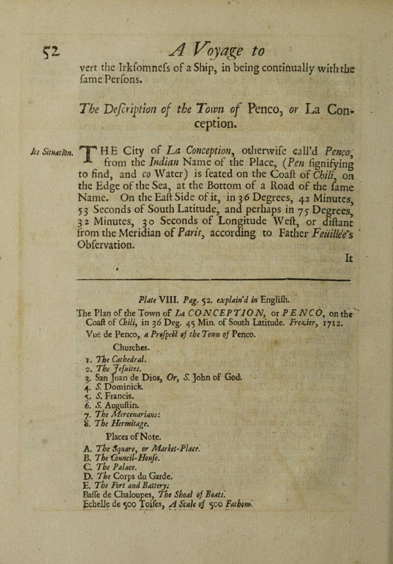 Situation. fame Perfons. The Defer iption of the Town of Penco, or La Con¬ ception. Tp H E City of La Conception, otherwife call’d Penco, -*■ from the Indian Name of the Place, {Pen fignifying to find, and co Water) is feated on the Coaft of Chili, on the Edge of the Sea, at the Bottom of a Road of the fame Name. On the Eaft Side of it, in 3 6 Degrees, 42 Minutes, 53 Seconds of South Latitude, and perhaps in 75 Degrees 32 Minutes, 30 Seconds of Longitude Weft, or diftant from the Meridian of Paris, according to Father Feuille'e's Obfervation. It Plate VIII, Pag. 52. explain'd in Englifli. The Plan of the Town of La CON CEPTJO N, or P E N C O, on the' Coaft of Chili, in 36 Deg. 45 Min. of South Latitude. Premier, 1712. Vue de Penco, a ProfpeU of the Tom of Penco. Churches. j; The Cathedral. 2. The Jcfuites. 3. San Juan de Dios, Or, S\ John of God. 4. S. Dominick. 5. S. Francis. 6. S. Auguftin. 7. The Merccnarianst & The Hermitage. Places of Note. A. The Square, or Marht-Plact, B. The Council-Houfe. C. The Palace. D. The Corps du Garde.' f. The Fort and Battery: BafTe de Chaloupes, The Shoal of Boats] Ecbelle de 500 Toifes, A Scale of 500 Fathom,