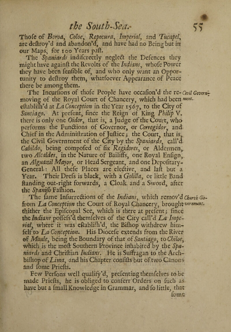 # the South-Sea.- Thofe of Boroa, Coloe, Repocura, Imperial, and Tucapd, are deftroy’d and abandon’d, and have had no Being but in our Maps, for xoo Years paft. The Spaniards indifcreetly negleft the Defences they might have againft the Revolts of the Indians, whofe Power they have been fenfible of, and who only want an Oppor¬ tunity to deftroy them, whatfoever Appearance of Peace there be among them. The Incurfions of thofe People have occafion’d the re- Civil Gcvtm~ moving of the Royal Court of Chancery, which had been eftablifhM at La Conception in the Year 1567, to the City of Santiago. At prefent, fince the Reign of King Philip V. there is only one Oidor, that is, a Judge of the Court, who performs the Functions of Governor, or Conegidor, and Chief in the Adminiftration ofjuftice^ the Court that is, the Civil Government of the City by the Spaniard\ call’d Cabildo, being compofed of fix Regidores, or Aldermen, two Alcaldes, in the Nature of Bailiffs, one Royal Enfigm, an Alguazil Mayor, or Head Sergeant, and one Depofitary- GeneraL: All thefe Places are elective, and laft but a Year. Their Drefs is black, with a Golilla, or little Band ftanding out-right forwards, a Cloak and a Sword, after the Spanijh Fafliion. The fame Infurrc&ions of the Indians, which remov’d Church So- from La Conception the Court of Royal Chancery, brought thither the Epifcopal See, which is there at prefent $ fince the Indians poffefs’d themfelves of the City call’d Lahnpe- rial, where it was eftablifh’d, the Rifliop withdrew him- felf to La Conception. His Diocefe extends from the River ©f Maule, being the Boundary of that of Santiago, to Chiloe, which is the moft Southern Province inhabited by the Spa¬ niards and Chriftian Indians. He is Suffragan to the Arch- bifhop of Lima, and his Chapter confifts but of two Canons and fome Priefts. Few Perfons well qualify’d, prefenting themfelves to be made Priefts, he is obliged to conferr Orders on fuch as have but a fmall Knowledge in Grammar, and fo little, that* Corns.