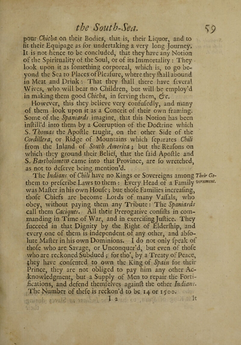 pour Chkhd on their Bodies, that is, their Liquor, and to fit their Equipage as for undertaking a very long Journey. It is not hence to be concluded, that they have any Notion of the Spirituality of the Soul, or of its Immortality : They - look upon it as fomething corporeal, which is, to go be¬ yond the Sea to Places ofPleafure, where they {hall abound in Meat and Drink * That they {hall there have feveral Wives, who will bear no Children, but will be employ’d in making them good Chicha, in ferving them, Qc. However, this they believe very confufedly, and many of them look upon it as a Conceit of their own framing. Some of the Spaniards imagine, that this Notion has been inftill’d into them by a Corruption of the Do&rine which S. ‘Thomas the Apoftle taught, on the other Side of the Cordillera, or Ridge of Mountains which feparates Chili from the Inland of South America; but the Reafons on which they ground their Belief, that the faid Apoftle and S. Bartholomew came into that Province, are fo wretched, as not to deferve being mention’d. The Indians of Chili have no Kings or Sovereigns among Thar Go- them to preferibe Laws to them : Every Head of a Family wrnment. was Mafter in his own Houfe; but thofe Families increafing, thofe Chiefs are become Lords of many VaiTals, who obey, without paying them any Tribute: The Spaniards call them Caciques. All their Prerogative confifts in com¬ manding in Time of War, and in exercifingjuftice. They fucceed in that Dignity by the Right of Elderfhip, and every one of them is independent of any other, and abfo- lute Mafter in his own Dominions. I do not only fpeak of thofe who are Savage, or Unconquer’d, but even of thofe who are reckoned Subdued ; for tho’, by a Treaty of Peace, {hey have confented to own the King of Spain for their Prince, they are not obliged to pay him any other Ac¬ knowledgment, but a Supply of Men to repair the Forti¬ fications, and defend themfelves againft the other Indians. The Number of thefe is reckon’d to be 14 or 1500.