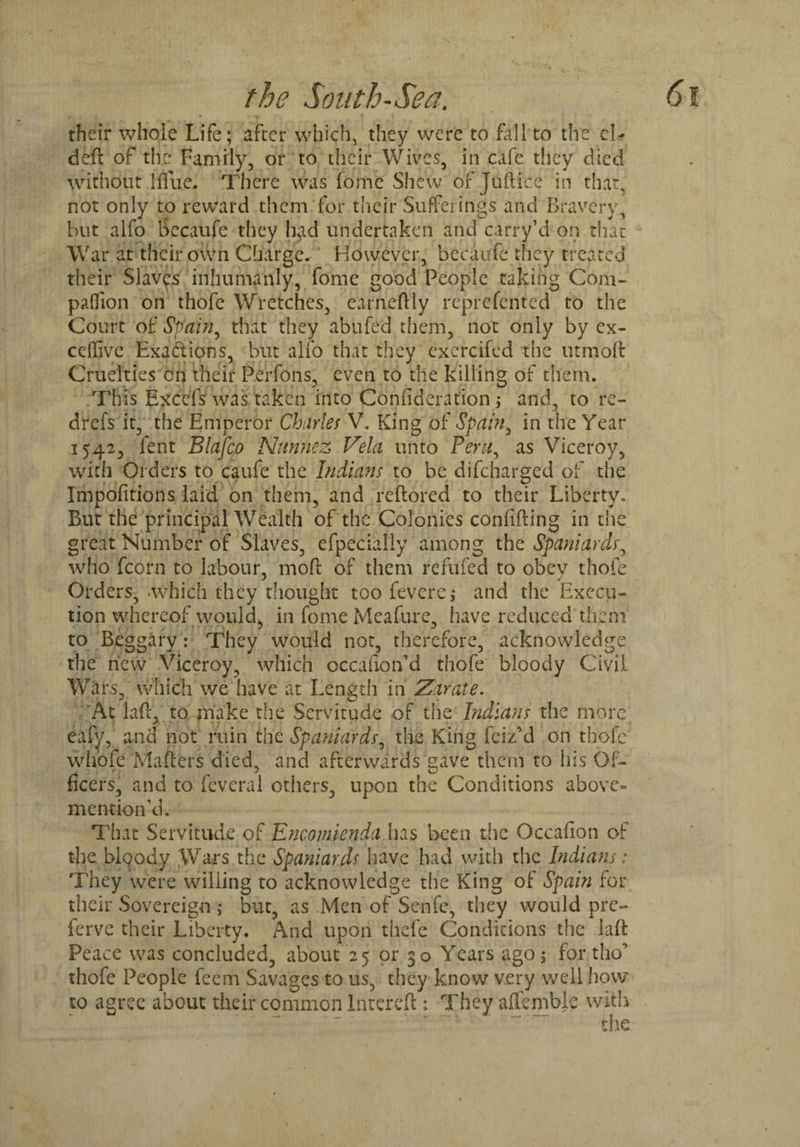 their whole Life; after which, they were to fall to the cl- deft of the Family, or to their Wives, in cafe they died without 1 ftue. There was iomc Shew of Juftice in that, not only to reward them for their Sufferings and Bravery, but alfo Secaufe they had undertaken and carry’d on that War at their own Charge. However, becaufc they treated their Slaves inhumanly, fome good People taking Com¬ panion on thofe Wretches, earneftly reprefented to the Court of Spain, that they abufed them, not only by ex¬ ec {live Exactions, but alfo that they exercifcd the utmoft Cruelties on their Perfons, even to the killing of them. This Excefs was taken into Coniideration; and, to re- drefs it, the Emperor Charles V. King of Spain, in the Year 1542, fent Blafco Nitnnez Vela unto Peru, as Viceroy, with Orders to caufe the Indians to be difeharged of the Impofitions laid on them, and reftored to their Liberty. But the principal Wealth of the Colonies confifting in the great Number of Slaves, efpecially among the Spaniardr, who fcorn to labour, mod of them refufed to obey thofe Orders, which they thought too feverej and the Execu¬ tion whereof would, in fome Meafurc, have reduced them to Beggary : They would not, therefore, acknowledge the new Viceroy, which occaiion'd thofe bloody Civil Wars, which we have at Length in Zarate. At laft, to make the Servitude of the Indians the more eafy, and not ruin the Spaniards, the King feiz’d on thofe whofe Mafters died, and afterwards gave them to his Of¬ ficers, and to feveral others, upon the Conditions above- mention'd. That Servitude of Encomienda has been the Occafion of the bloody Wars the Spaniards have had with the Indians: They were willing to acknowledge the King of Spain for their Sovereign ,♦ but, as Men of Senfe, they would pre- ferve their Liberty. And upon thefc Conditions the laft Peace was concluded, about 25 or 30 Years ago ; for tho thofe People feem Savages to 11s, they know very well how¬ to agree about their common Intereft ; They affemblc with