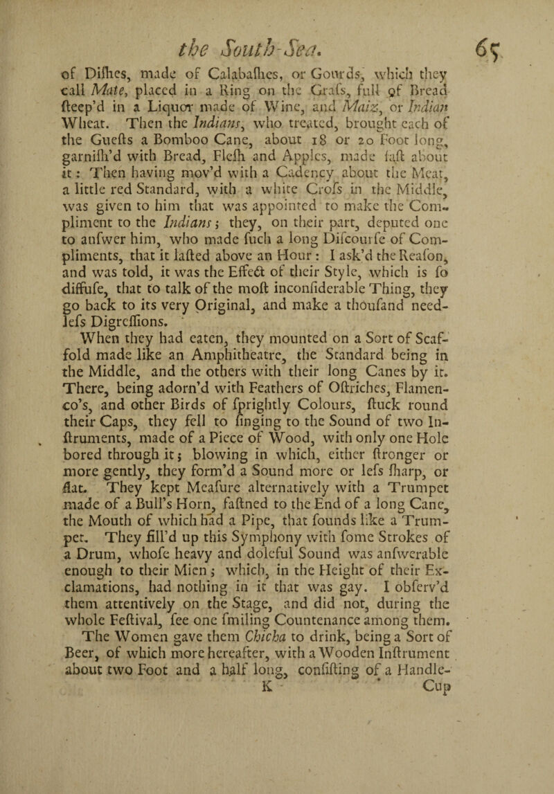 of Dilhes, made of Calabaflies, or Gourds, which they call Mate, placed in a Ring on the Grafs, full gf Bread fteep’d in a Liquor made of Wine, and Maiz, or Indian Wheat. Then the Indian/, who treated, brought each of the Guefts a Bomboo Cane, about 18 or 20 Foot long, garnifli’d with Bread, Flefh and Apples, made laft about it : Then having mov’d with a Cadency about the Meat, a little red Standard, with a white Crofs in the Middle, was given to him that was appointed to make the Com*, pliment to the Indians; they, on their part, deputed one to anfwer him, who made fucli a long Difcourfe of Com¬ pliments, that it lafted above an Hour : I ask’d the Reafon, and was told, it was the Effect of their Style, which is fo diffufe, that to talk of the moll inconfiderable Thing, they go back to its very Original, and make a thOufand need- lefs Digreffions. ‘ When they had eaten, they mounted on a Sort of Scaf¬ fold made like an Amphitheatre, the Standard being in the Middle, and the others with their long Canes by it. There, being adorn’d with Feathers of Oftriches, Flamen¬ co’s, and other Birds of fprightly Colours, ftuck round their Caps, they fell to finging to the Sound of two In- ftruments, made of a Piece of Wood, with only one Hole bored through it; blowing in which, either ftronger or more gently, they form’d a Sound more or lefs fharp, or flat, They kept Meafure alternatively with a Trumpet made of a Bull’s Horn, fafined to the End of a long Cane^ the Mouth of which had a Pipe, that founds like a Trum¬ pet, They fill’d up this Symphony with fome Strokes of a Drum, whofe heavy and doleful Sound was anfwerable enough to their Mien ; which, in the Height of their Ex¬ clamations, had nothing in it that was gay. I obferv’d them attentively on the Stage, and did not, during the whole Feftival, fee one fmiling Countenance among them. The Women gave them Chicha to drink, being a Sort of Beer, of which more hereafter, with a Wooden Inftrument about two Foot and a half long, confifting of a Handlc- K - * Cup