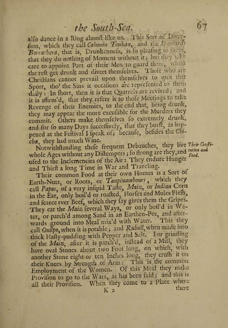 t>7 ' the South'SecL .stlfo dance in a Ring a 1 mo ft like us. This Sort or Di.vf’t- iion, which they call Cahouin tonhan, and ehz Spanhws 'B or r etcher a, that is, Drunkennefs, is fo pleating jo that they do nothing of Moment without it ; but they t;ve care to appoint Part of their Men to guard them, venule the reft get drunk and divert themfelves. Thofc wno arc Chriftians cannot prevail upon themfelves to quit that Sport, the’ the Sins it occafions arc reprefented to them daily : In Ihort, then it is that Quarrels are revived; ana it is affirm'd, that they referr it to thofe Meetings to take Revenge of their Enemies, to the end that, being drunk, they may appear the more cxcufable for the Murders they commit. Others make themfelves lo extremely drunk, and for fo many Days fucceffively, that they bur ft, as hap¬ pened at the Feftival I fpeak oi$ becaufe, befides the Cht- chat, they had much Wine. . . r ^ Notwitbftanding thefe frequent Debauches, they live 7>«r <W«- whole Ages without any Diftempers j fo ftrong arc they,and ufed to the Inclemencies of the Air: They endure Hunger and Third: a long Time in War and Traveling. Their common Food at their own Homes is a Soit o Earth-Nuts, or Roots, or Taupinambours, which they call Papas, of a very infipid Tafte, Maiz, or Indian Com in the Ear, only boil’d or roafted, Horfes and Mules Flelh, and fcarce ever Beef, which they fay gives them the Gripes. They eat the Maiz feveral Ways, or only boil d in \\ a- ter, or parch’d among Sand in an Earthen-Pot, and a.tei- wards ground into Meal mix’d with Water. This they call Oullpo. when it is potable; and Rubull,whca made into thick Bafty-pudding with Pepper and Salt. Foi grinding of the Maiz after it is parch’d, inilcad of a Mill, they have oval Stones about two Foot long, on which, wit i another Stone eight or ten Inches long, they ciuih it on their Knees by Strength of Arm : This is the common Employment of the Women. Of this Meal they make Provifion to go to the Wars, as has been laid; and t ns i.> all their Provifion. When they come to a Place where K a therc