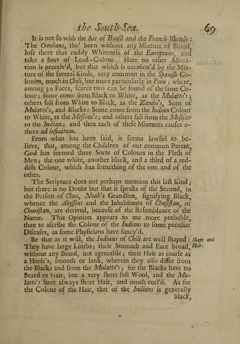 It is not fo with the Air of Brafil and the French Iflands ; The Creolians, tho’ born without any Mixture of Bloody lofe there that ruddy Whitcnefs of the European/, and take a Sort of Lead-Colour. Here no other Altera¬ tion is perceiv’d, but that which is occafion’d by the Mix¬ ture of the leveral Kinds, very common in the Spanifij Co¬ lonies, much in Chili^bm more particularly in Peru ; where, among 30 Faces, fcarce two can be found of the fame Co¬ lour $ fome come from Black to White, as the Mulatto's > others fall from White to Black, as the Zambo's, Sons of Mulatto's, and Blacks: Some come from the Indian Colour to White, as the Mefiizo's; and others [all from the Mefiizo' to the Indian; and then each of thefe Mixtures caufes o- thers ad infinitum. From what has been faid, it feems lawful to be¬ lieve, that, among the Children of our common Parent, God has formed three Sorts of Colours in the Flefh of Men; the one white, another black, and a third of a red- difh Colour, which has fomething of the one and of the other. The Scripture does not perhaps mention this lafl Kind ; but there is no Doubt but that it fpeaks of the Second, in the Pcrfon of Chus, Noah's Grandfon, fignifying Black, whence the Abyjjins and the Inhabitants of Chujiflan, or Churiftan, are derived, becaufe of the Refemblance of the Name. This Opinion appears to me more probable, than to aferibe the Colour of the Indians to fome peculiar Difeafes, as fome Phyficians have fancy’d. Be that as it will, the Indians of Chili are well fhaped : Shape and They have large Limbs; their Stomach and Face broad, without any Beard, not agreeable; their Hair as coarfe as a Horfe’s, lmooth or lank, wherein they alfo differ from the Blacks and from the Mulatto's; for the Blacks have no Beard or Hair, but a very Ihort foft Wool, and the Mu¬ latto's have always Ihort Hair, and much curl’d. As for the Colour of the Hair, that of the Indians is generally black.