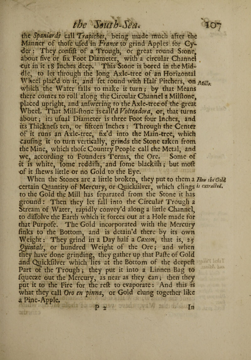 X t w * Sstith-Sea* *■ * u / i * * • fc . * • , 4‘ * i % <_ ■ ■ ■ • v* * the Spaniards call Trapiches, being made much after the Manner of thofe ufed in France to grind Apples for Cy¬ cler : They confift of a Trough* or great round Stone, about five or fix Foot Diameter, with a circular Channel cut in it 18 Inches deep. This Stone is bored in the Mid¬ dle, to let through the long Axle-tree of an Horizontal Wheel plac’d on it, and fet round with Half Pitchers, ori MHUC which the Water falls to make it turn; by that Means there comes to roll along the Circular Channel a Milftone, placed upright, and anfwering to the Axle-tree of the great Wheel. That Mill-ftonc is call’d Volte a dor a ^ or, that turns about; its ufual Diameter is three Foot four Inches, and its Thicknefs ten, or fifteen Inches : Through the Center of it runs an Axle-tree, fix’d into the Main-tree, which caufing it to turn vertically, grinds the Stone taken from the Mine, which thofe Country People call the Metal, and we, according to Founders Terms, the Ore. Some of it is white, fome reddifh,'and fome blackifli; but moft of it Ihews little or no Gold to the Eye. When the Stones are a little broken, they put to them a Hew tke'GoU certain Quantity of Mercury, or Quicklilver, which clings u wtratted. to the Gold the Mill has feparated from the Stone it has ground: Then they let fall into the Circular Trough a Stream of Water, rapidly convey’d along a little Channel, to diffolve the Earth which it forces out at a Hole made for that Purpofe. The Gold incorporated with the Mercury finks to the Bottom, and is detain’d there by its own Weight: They grind in a Day half a Caxon, that is, 2,5 Quintals^ or hundred Weight of the Ore; and when they have done grinding, they gather up that Pafte of Gold and Quickfilver which lies at the Bottom of the deepeft Part of the Trough; they put it into a Linnen Bag to fqueeze out the Mercury, as near as they can; then they put it to the Fire for the reft to evaporate: And this is what they call Oro en pinna, or Gold clung together like a Pine-Apple. P 2 In