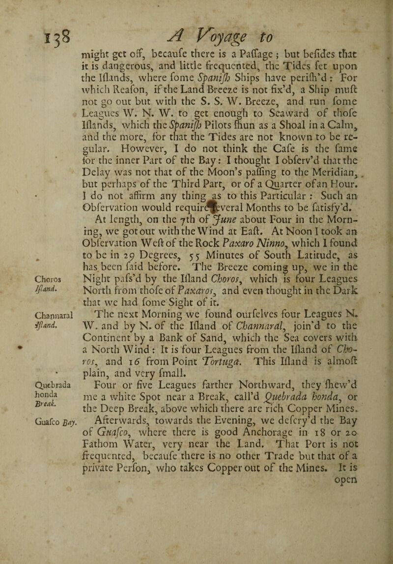 Choros Jjland. Channaral 3IJland. Qucbrada honda Break. Guafco B#y- A Voyage to might get off, becaufe there is a Paffage ; but befides that it is dangerous, and little frequented^ the Tides fet upon the I (lands, where fome SpaniJJj Ships have perifh’d : For which Reafon, if the Land Breeze is not fix’d, a Ship muft not go out but with the S. S. W. Breeze, and run fome Leagues W. N. W. to get enough to Seaward of thofe Iflands, which the SpaniJJo Pilots fhun as a Shoal in a Calm, and the more, for that the Tides are not known to be re¬ gular. However, I do not think the Cafe is the fame for the inner Part of the Bay: I thought Iobferv’d that the Delay was not that of the Moon’s pafling to the Meridian, . but perhaps of the Third Part, or of a Quarter of an Hour. I do not affirm any thing as to this Particular : Such an Obfervation would requird^veral Months to be fatisfy’d. At length, on the 7th of June about Four in the Morn¬ ing, we got out with the Wind at Eaft. At Noon 1 took an Obfervation Weft of the Rock Paxaro Ninno, which 1 found to be in 29 Degrees, 55 Minutes of South Latitude, as has. been Laid before. The Breeze coming up, we in the Night pafs’d by the Ifland Choros, which is four Leagues North from thofe of Paxaros, and even thought in the Dark that we had fome Sight of it. The next Morning we found oiirfelves four Leagues N. W. and by N. of the Ifland of Cfjannaral, join'd to the Continent by a Bank of Sand, which the Sea covers with a North Wind : It is four Leagues from the Ifland of Cho¬ ros, and 16 from Point Tortuga. This Ifland is almoft plain, and very fmall. Four or five Leagues farther Northward, they fhew’d me a white Spot near a Break, call’d Quebrada honda, or the Deep Break, above which there are rich Copper Mines. Afterwards, towards the Evening, we defery’d the Bay of Guafco, where there is good Anchorage in 18 or 20 Fathom Water, very near the Land. That Port is not frequented, becaufe there is no other Trade but that of a private Perfon, who takes Copper out of the Mines. It is .  open