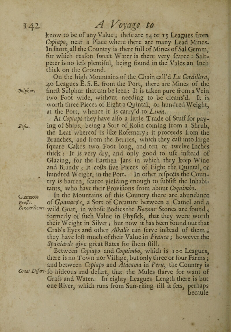 know to be of any Value ; thefe are 1401* 15 Leagues from Copiapo^ near a Place where there are many Lead Mines. In fhort, all the Country is there full of Mines of Sal Gemm, for which reafon fweet Water is there very fcarce : Salt¬ peter is no lefs plentiful, being found in the Vales an Inch thick on the Ground. On the high Mountains of the Chain call’d La Cordillera, 40 Leagues E. S. E. from the Port, there are Mines of the ’Sulphur. fineft Sulphur that can be feen: It is taken pure from a Vein two Foot wide, without needing to be cleans’d. It is worth three Pieces of Eight a Quintal, or hundredweight, at the Port, whence it is carry’d to Lima. At Copiapo they have alfo a little Trade of Stuff for pay- £ofin. ing of Ships, being a Sort of Rofin coming from a Shrub, the Leaf whereof is like Rofemary; it proceeds from the Branches, and from the Berries, which they caft into large fquare Cakes two Foot long, and ten or twelve Inches thick : It is very dry, and only good to ufe inftead of Glazing, for the Earthen Jars in which they keep Wine and Brandy ; it cofts five Pieces of Eight the Quintal, or hundred Weight, in the Port. In other refpedts the Coun¬ try is barren, fcarce yielding enough to fubfift the Inhabi¬ tants, who have their Provifions from about Coquimbo. Guanacos In the Mountains of this Country there are abundance Bcafis. of Guanaco's, a Sort of Creature between a Camel and a BizjoarStones. wiJd Goat, in whofe Bodies the Bezoar Stones are found ; formerly of fuch Value in Phyfick, that they were worth their Weight in Silver; but now it has been found out that Crab’s Eyes and other Alkalis can ferve inftead of them ; they have loft much of their Value in France j however the Spaniards give great Rates for them ftill. Between Copiapo and Coquimbo, which is 100 Leagues, there is no Town nor Village, but only three or four Farms $ and between Ccpiapo and Atacama in Peru, the Country is Great Depart, fo hideous and defart, that the Mules ftarve for want of Grafs and Water. In eighty Leagues Length there is but one River, which runs from Sun-rifing till it fets, perhaps becaufe