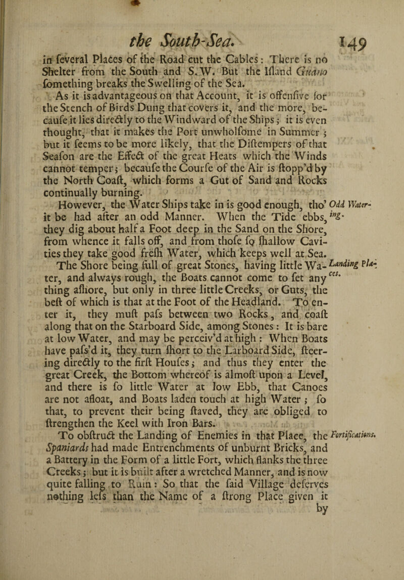 in feveral Places of the Road cut the Cables: There is no Shelter from the South and S W* But the Ilian d Guano fomething breaks the Swelling of the Sea. As it is advantageous on that Account, it is offenfive for the Stench of Birds Dung that covers it, and the more, be- caufe it lies dire&ly to the Windward of the Ships $ it is even thought, that it makes the Port unwholfome in Summer > but it feems to be more likely, that the Diftempers of that Seafon are the Effect of the great Heats which the Winds cannot temper > becaufe the Courfe of the Air is flopp’d by the North Coafi, which forms a Gut of Sand and Rocks continually burning. However, the Water Ships take in is good enough, tho’ Odd Water- it be had after an odd Manner. When the Tide ebbs, **£• they dig about half a Foot deep in the Sand on the Shore, from whence it falls off, and from thofe Tq fhaltow Cavi¬ ties they take good frefh Water, which keeps well at Sea. The Shore being Rill of great Stones, having little Wa- tl* ter, and always rough, the Boats cannot come to fet anyccs' thing afliore, but only in three little Creeks, or Guts, the beft of which is that at the Foot of the Headland. To en- ter it, they muft pafs between two Rocks, and coaft along that on the Starboard Side, among Stones : It is bare at low Water, and may be perceiv’d at high : When Boats have pafs’d it, they turn fhort to the Larboard Side, fleer¬ ing diredtly to the firfl Houfes; and thus they enter the great Creek, the Bottom whereof is almofl upon a Level, and there is fo little Water at low Ebb, that Canoes are not afloat, and Boats laden touch at high Water ,* fo that, to prevent their being flaved, they are obliged to ftrengthen the Keel with Iron Bars. To obflrud the Landing of Enemies in that Place, the Fortificatms. Spaniards had made Entrenchments of unburnt Bricks, and a Battery in the Form of a little Fort, which flanks the three Creeks $ but it is built after a wretched Manner, and is now quite falling to Ruin: So that the faid Village deferves nothing lefs than the Name of a ftrong Place given it by