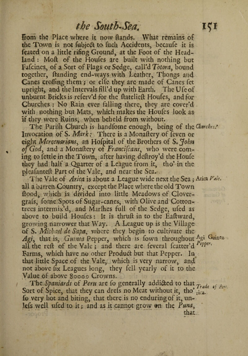 from the Place where it now {lands. What remains of the Town is not fubjeft to fueh Accidents, becaufe it is feated on a little rifing Ground, at the Foot of the Head¬ land : Moft of the Houfes are built with nothing but Fafcines, of a Sort of Flags or Sedge, call’d Totora, bound together, ftanding end-ways with Leather, Thongs and Canes crofting them ; or elfe they arc made of Canes fet upright, and the Intervals fill’d up with Earth. The Ufe of unburnt Bricks is referv’d for the ftatelieft Houfes, and for Churches : No Rain ever falling there, they are cover’d . with nothing but Mats, which makes the Houfes look as if they were Ruins, when beheld from without. The Pariili Church is handfome enough, being of the Chmhe// Invocation of S. Mark: There is a Monaftery of leven or eight Meroenarianr, an Hofpital of the Brothers of S. John of God, and a Monaftery of Francifcans, who were com¬ ing to fettle in the Town, after having deftroy’d the Houfe they had half a Quarter of a League from it, tho’ in the pleafanteft Part of the Vale, and near the Sea. The Vale of Arica is about a League wide next the Sea; Arica all a barren Country, except the Place where the old Town flood, which is divided into little Meadows of Clover- grals, fome Spots of Sugar-canes, with Olive and Cotton- trees intermix’d,, and Marlhes full of the Sedge, ufed as above to build Houfes: It is thruft in to the Eaftward, growing narrower that Way. A League up is the Village of S. Michael de Sapa, where they begin to cultivate the Agf that is, Guinea Pepper, which is fown throughout ^gi Guto all the reft of the Vale; and there are feveral fcatter’d PePPcr' Farms, which have no other Product but that Pepper. In that little Space of the Vale, which is very narrow, and not above fix Leagues long, they fell yearly of it to the Value of above 80000 Crowns, Tht Spaniards of Peru are fo generally addicted to that A Sort of Spice, that they can drefs no Meat without it, tho’ ^ fo very hot and biting, that there is no enduring of it, un- kfs.well ufed to it* and as it cannot grow m the Puna, that..