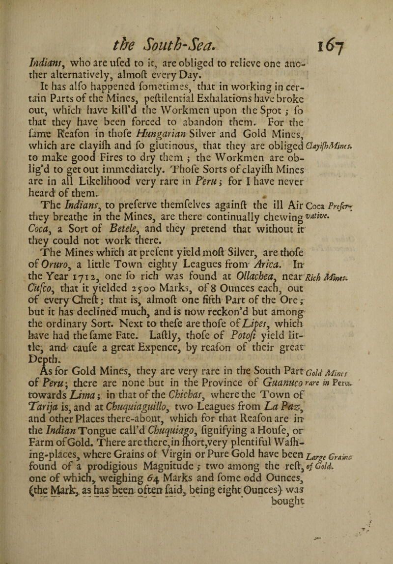 Indians, whoareufed to it, are obliged to relieve one ano¬ ther alternatively, almofl: every Day. It has alfo happened fometimes, that in working in cer¬ tain Parts of the Mines, peftilential Exhalations have broke cut, which have kill’d the Workmen upon the Spot ; fo that they have been forced to abandon them. For the fame Reafon in thofe Hungarian Silver and Gold Mines, which are clayilh and fo glutinous, that they are obliged CUyifhMincs* to make good Fires to dry them ; the Workmen are ob¬ lig’d to get out immediately. Thofe Sorts of clayifli Mines are in all Likelihood very rare in Peru > for I have never heard of them.- * The Indians, to preferve themfelves againft the ill Air Coca Prefir* they breathe in the Mines, are there continually chewing votive. Coca, a Sort of Betele, and they pretend that without it they could not work there. The Mines which at prefent yield moft Silver, are thofe of Oyhyo, a little Town eighty Leagues from Arica. In the Year 1712, one fo rich was found at Ollachea, nearRich Mints. Cufco, that it yielded 2500 Marks, of 8 Ounces each, out of every Cfteft ; that is, almofl: one fifth Part of the Ore* but it has declined much, and is now reckon’d but among the ordinary Sort. Next to thefe are thofe of Lipes, which have had the fame Fate. Laftly, thofe of Potofi yield lit¬ tle, and caufe a great Expence, by reafon of their great Depth. As for Gold Mines, they are very rare in the South Part Gold Mims of Pcyu\ there are none but in the Province of Guanuco rare in Fem. towards Lima;, in that of the Chichasy where the Town of Tarija is, and at Chuquiaguillo, two Leagues from La Pazy and other Places there-about, which for that Reafon are in the Indian Tongue call’d Chuquiagoy fignifying aHoufe, or Farm of Gold. There are therein fhort,very plentiful Walk¬ ing-places, where Grains of Virgin or Pure Gold have been Grams: found of a prodigious Magnitude ; two among the reft, of Gol(L one of which* weighing 64 Marks and fome odd Ounces, (the Mark* as has been often faid, being eight Ounces) was bought