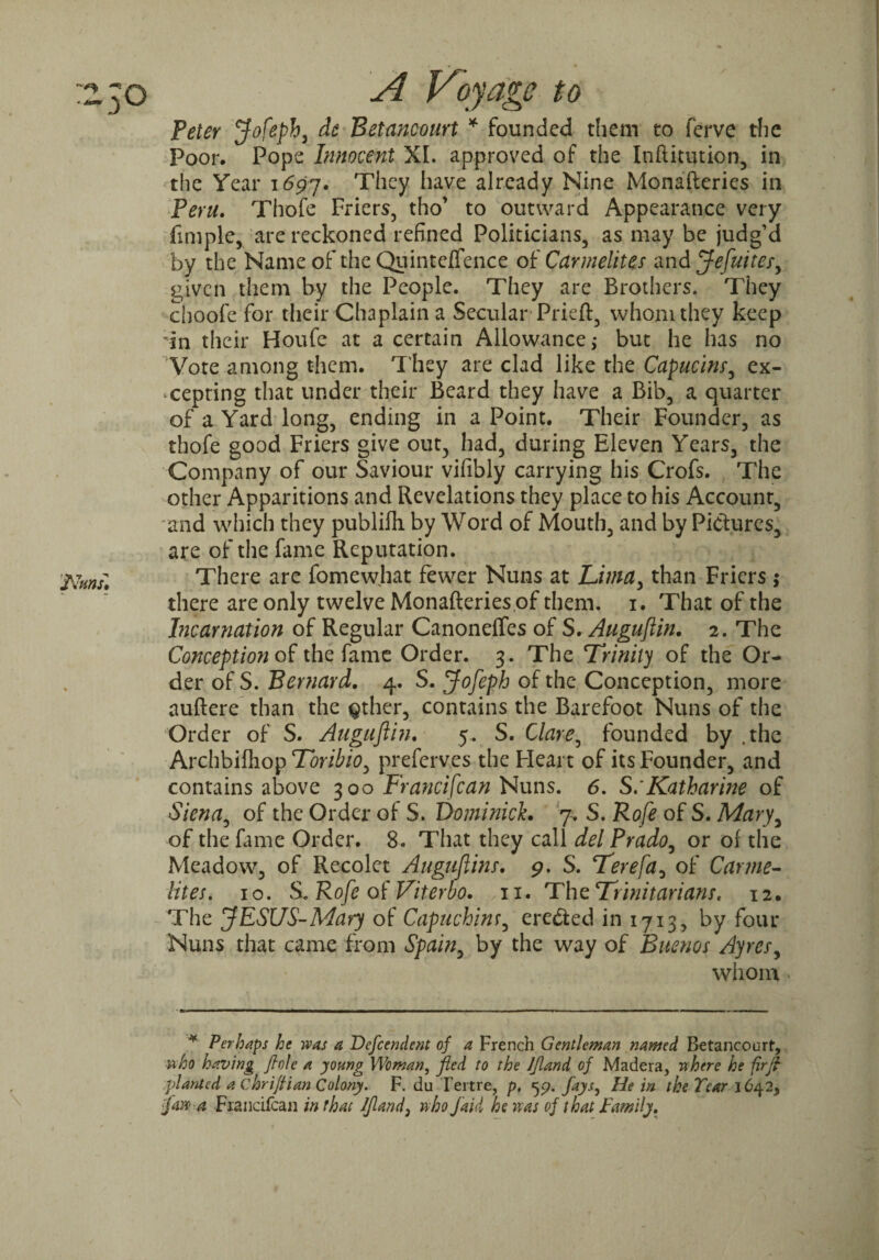 Peter Jofeph, de Betancourt * founded them to fcrve the Poor, Pope Innocent XL approved of the Inftitution, in the Year 1697. They have already Nine Monafteries in Peru. Thofe Friers, tho’ to outward Appearance very Ample, are reckoned refined Politicians, as may be judg’d by the Name of the Quinteffence of Carmelites and Jefuitcr, given them by the People. They are Brothers. They choofe for their Chaplain a Secular Prieft, whom they keep in their Houle at a certain Allowance; but he has no Vote among them. They are clad like the Capucins, ex¬ cepting that under their Beard they have a Bib, a quarter of a Yard long, ending in a Point. Their Founder, as thofe good Friers give out, had, during Eleven Years, the Company of our Saviour vifibly carrying his Crofs. The other Apparitions and Revelations they place to his Account, and which they publifh. by Word of Mouth, and by Pictures, are of the fame Reputation. There are fomewhat fewer Nuns at Lima, than Friers; there are only twelve Monafteries of them. 1. That of the Incarnation of Regular Canoneffes of S. Auguftin. 2. The Conception of the fame Order. 3. The Trinity of the Or¬ der of S. Bernard. 4. S. Jofeph of the Conception, more auftere than the Qther, contains the Barefoot Nuns of the Order of S. Auguftin. 5. S. Clare, founded by .the Archbilhop Toribio, preferves the Heart of its Founder, and contains above 300 Francifcan Nuns. 6. S: Katharine of Siena, of the Order of S. Dominick. 7. S. Rofe of S. Mary, of the fame Order. 8. That they call del Prado, or of the Meadow, of Recolet Auguftins. 9. S. Terefa, of Carme¬ lites. 10. S. Rofe of Viterbo, n. The Trinitarians. 12. The JESUS-Mary of Capuchinr, eredied in 1713, by four Nuns that came from Spain, by the way of Buenos Ayres, whom * Perhaps he was a Defcendent of a French Gentleman named Betancourt, ■who having fiole a young Woman, fled to the Jfland of Madera, where he firft planted a chriftian Colony. F. du Tertre, p, 59. fays, He in the Tear 1642, fawa Francifcan in that Jfland, who /aid he was of that Family.