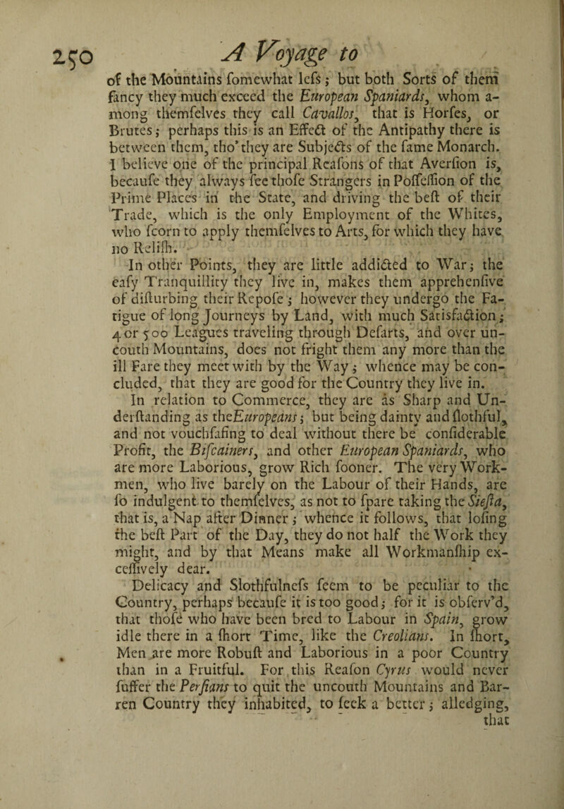of the Mountains fomewhat lefs ; but both Sorts of them fancy they much exceed the European Spaniards, whom a- mong themfelves they call Cavallos, that is Horfes, or Brutes; perhaps this is an Effect of the Antipathy there is between them, tho’they are Subjects of the fame Monarch. I believe one of the principal Rcafons of that Averfion is, becaufe they always feethofe Strangers inPoffdfion of the Prime Places in the State, and driving the beft of their Trade, which is the only Employment of the Whites, who fcorn to apply themfelves to Arts, for which they have no Relilh. In other Points, they are little addicted to War; the cafy Tranquillity they live in, makes them apprehenfive of disturbing their Repofe ; however they undergo the Fa¬ tigue of long Journeys by Land, with much Satisfaction; 401* 500 Leagues traveling through Deforts, and over un¬ couth Mountains, does not fright them any more than the ill Fare they meet with by the Way; whence may be con¬ cluded, that they are good for the Country they live in. In relation to Commerce, they are as Sharp and Un- derftanding as th^Europeans but being dainty andflothful, and not vouchfafing to deal without there be confiderable Profit, the Bifcainers, and other European Spaniards, who are more Laborious, grow Rich fooner. The very Work¬ men, who live barely on the Labour of their Hands, are fo indulgent to themfelves, as not to fpare taking the Siefla, that is, a Nap after Dinner ; whence it follows, that lofing the beft Part of the Day, they do not half the Work they might, and by that Means make all Workmanfhip ex- ceffively dear. Delicacy and Slothfulnefs feem to be peculiar to the Country, perhaps becaufe it is too good; for it is obferv’d, that thofe who have been bred to Labour in Spain, grow idle there in a ftiort Time, like the Creolians. In Ibort, Men are more Robuft and Laborious in a poor Country than in a Fruitful. For this Reafon Cyrus would never fuffer the Perjians to quit the uncouth Mountains and Bar¬ ren Country they inhabited, to leek a better; alledging.