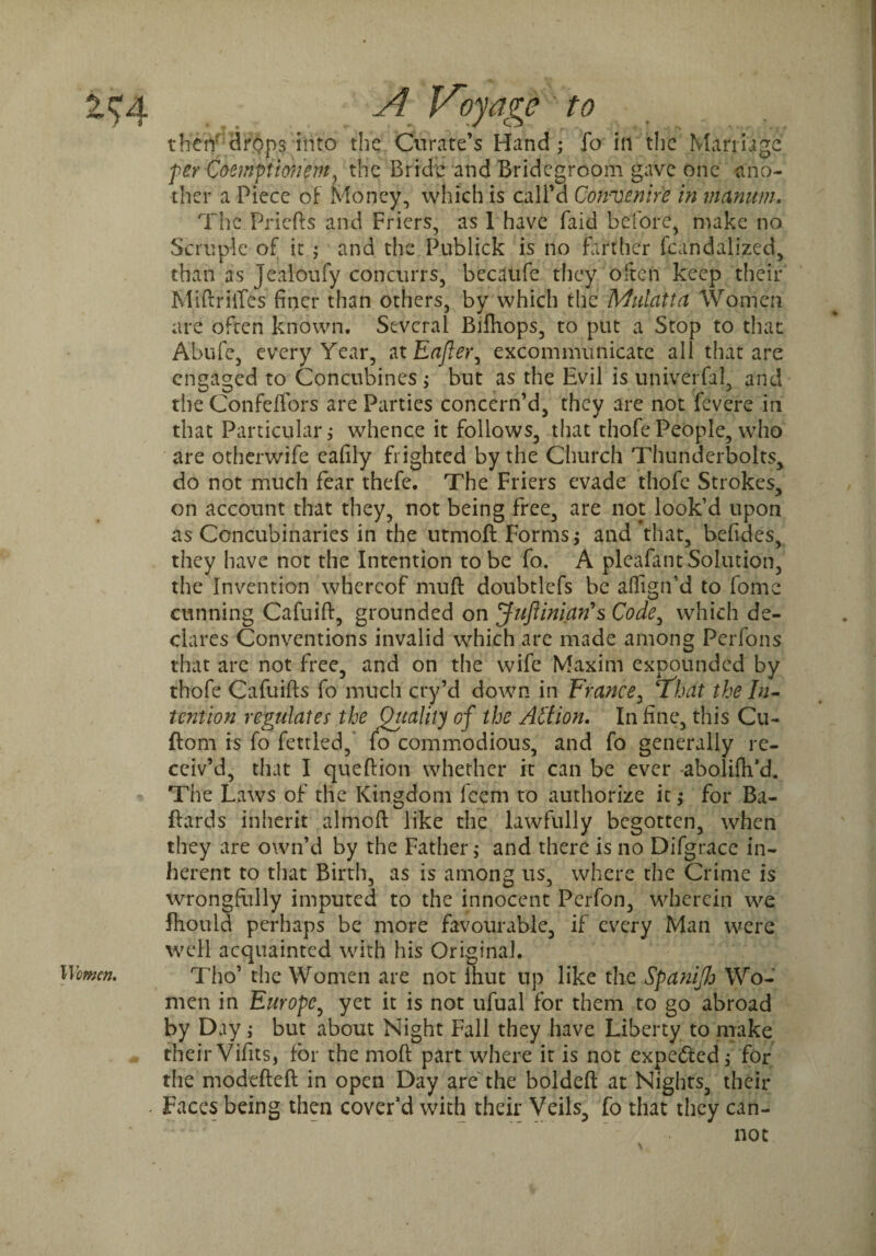 then drops into the Curate’s Hand; fo in the Marriage per Compimm, the Bride and Bridegroom gave one ano¬ ther a Piece of Money, which is call’d Con'Venire in vianum. The Priefts and Friers, as 1 have faid before, nuke no Scruple of it ; and the Publick is no farther fcandalized, than as Jealoufy concurrs, becaufe they often keep their Miftriifes finer than others, by which the Mulatta Women are often known. Several Bifhops, to put a Stop to that Abufe, every Year, at Eafler^ excommunicate all that are engaged to Concubines > but as the Evil is universal, and the ConfefTors are Parties concern’d, they are not fevere in that Particular j whence it follows, that thofe People, who are otherwife eafily frighted by the Church Thunderbolts, do not much fear thefe. The Friers evade thofe Strokes, on account that they, not being free, are not look’d upon as Concubinaries in the utmoft Forms; and that, befides, they have not the Intention to be fo. A pleafant Solution, the Invention whereof muft doubtlefs be affign’d to fomc cunning Cafuift, grounded on Juftinian’s Code, which de¬ clares Conventions invalid which are made among Perfons that are not free, and on the wife Maxim expounded by thofe Cafuifts fo much cry’d down in France, T'hat the In¬ tention regulates the Ottalivj of the Action. In fine, this Cu- ftom is fo fettled, fo commodious, and fo generally re¬ ceiv’d, that I queftion whether it can be ever -abolifh’d. The Laws of the Kingdom feem to authorize it,* for Ba- ftards inherit almoft like the lawfully begotten, when they are own’d by the Father > and there is no Difgrace in¬ herent to that Birth, as is among us, where the Crime is wrongfully imputed to the innocent Perfon, wherein we Ihould perhaps be more favourable, if every Man were well acquainted with his Original. Women. Tho’ the Women are not Ihut up like the Spanijh Wo¬ men in Europe, yet it is not ufual for them to go abroad by Day ; but about Night Fall they have Liberty to make their Vifits, for the mod part where it is not expected; for the modefteft in open Day are the boldefl: at Nights, their * Faces being then cover’d with their Veils, fo that they can¬ not