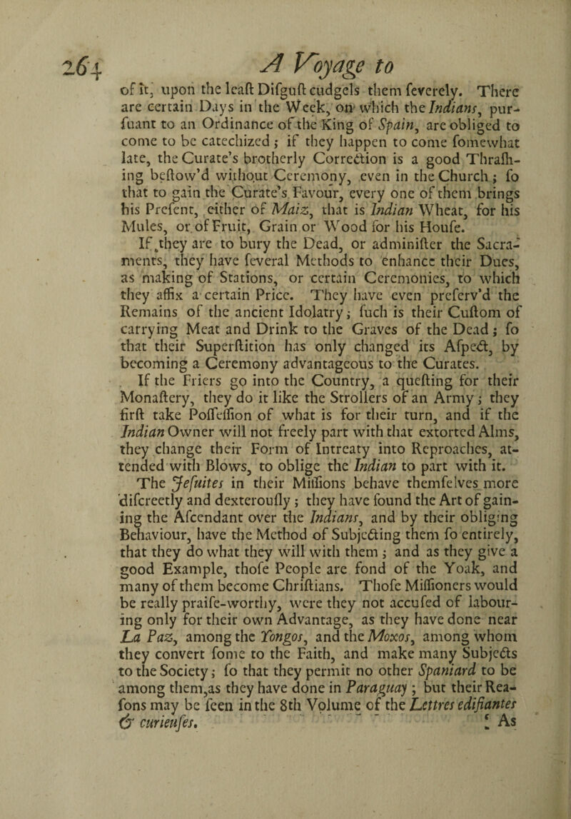 of it, upon the lead Difgult cudgels them feverely. There are certain Days in the Week, on which th^Indians, pur- fuant to an Ordinance of the King of Spain, are obliged to come to be catechized ; if they happen to come fomewhat late, the Curate’s brotherly Correction is a good Thrafh- ing bellow’d without Ceremony, even in the Church; fo that to gain the Curate*s Favour, every one of them brings his Prefent, either of Maiz, that is Indian Wheat, for his Mules, or of Fruit, Grain or Wood for his Houfe. If fcthey are to bury the Dead, or adminifter the Sacra¬ ments, they have feveral Methods to enhance their Dues, as making of Stations, or certain Ceremonies, to which they affix a certain Price. They have even preferv’d the Remains of the ancient Idolatry; fuch is their Cultom of carrying Meat and Drink to the Graves of the Dead; fo that their Superftition has only changed its AfpeCt, by becoming a Ceremony advantageous to the Curates. If the Friers go into the Country, a quelling for their Monaltery, they do it like the Strollers of an Army; they firft take Pofftffion of what is for their turn, and if the Indian Owner will not freely part with that extorted Alms, they change their Form of Intreaty into Reproaches, at¬ tended with Blows, to oblige the Indian to part with it. The Jefuites in their Millions behave themfelves more difcreetly and dexteroufly ; they have found the Art of gain¬ ing the Afcendant over the Indianr, and by their obliging Behaviour, have the Method of Subjecting them fo entirely, that they do what they will with them ; and as they give a good Example, thofe People are fond of the Yoak, and many of them become Chriftians. Thofe Miffioners would be really praife-worthy, were they not accufed of labour¬ ing only for their own Advantage, as they have done near La Pazy among the Yongos, andtheMm, among whom they convert fome to the Faith, and make many Subjects to the Society; fo that they permit no other Spaniard to be among them,as they have done in Paraguay ; but their Rea- fons may be feen in the 8th Volume of the Lcttres edifianter dr curieufes. ~ I As