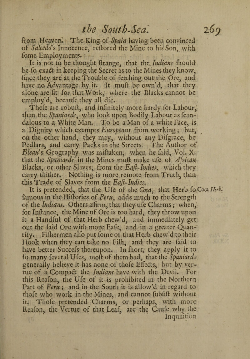 from Heavem The King of Spain having been convinced of Salcedo's Innocence, reftored the Mine to his Son, with fame Employments. It is not to be thought ftrange, that the Indians fhould be fo exa<ft in keeping the Secret as to the Mines they know, lince they are at the Trouble of fetching out the Ore, and have no Advantage by it. It muft be own’d, that they alone are fit for that Work, where the Blacks cannot be employ’d, becaufe they all die. Thefe are robuft, and infinitely more hardy for Labour, than the Spaniards, who look upon Bodily Labour as fcan- dalous to a White Man. To be a Man of a white Face, is a Dignity which exempts Europeans from working; but, on the other hand, they may, without any Difgrace, be Pedlars, and carry Packs in the Streets. The Author of Bleau's Geography was miftaken, when he faid, Vol. X. that the Spaniards in the Mines muft make ufe of African Blacks, or other Slaves, from the Eaft-Indies, which they carry thither. Nothing is more remote from Truth, than this Trade of Slaves from the Eaft-Indies. It is pretended, that the Ufe of the Coca, that Herb fo Coca Herfc famous in the Hiftories of Peru, adds much to the Strength of the Indians. Others affirm, that they ufe Charms; when, for Inftance, the Mine of Ore is too hard, they throw upon It a Handful of that Herb chew’d, and immediately get out the faid Ore with more Eafe, and in a greater Quan¬ tity. Fifhermen alfo put fome of that Herb chew’d to their Hook when they can take no Fifh, and they are faid to have better Succefs thereupon. In fliort, they apply it to fo many feveralUfes, moft of them bad, that the Spaniards generally believe it has none of thofe Effects, but by ver- tue of a Compact the Indians have with the Devil. For this Reafon, the Ufe of it is prohibited in the Northern Part of Peru; and in the South it is allow’d in regard to thofe who work in the Mines, and cannot fubfift without it. Thofe pretended Charms, or perhaps, with more Reafon, the Vertuc of that Leaf, are the Caufe why the Inquiution