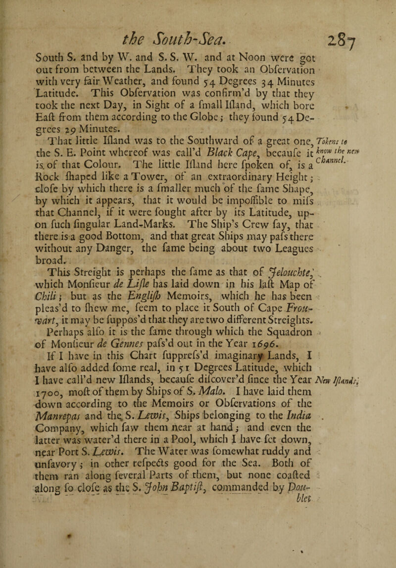 South S. and by W. and S. S. W. and at Noon were got out from between the Lands. They took an Obfervation with very fair Weather, and found 54 Degrees 34 Minutes Latitude. This Obfervation was confirm’d by that they took the next Day, in Sight of a fmall Ifland, which bore Eaft from them according to the Globe ,* they found 54 De¬ grees 29 Minutes. That little Ifland was to the Southward of a great one, Tolens te the S. E. Point whereof was call’d Black Cape, becaufe it thef ner* is.of that Colour. The little Ifland here fpoken of, is 2iChamc' Rock fhaped like a Tower, of an extraordinary Height,* .• clofe by which there is a fmaller much of the fame Shape, by which it appears, that it would be impoffible to mils that Channel, if it were fought after by its Latitude, up¬ on fuch Angular Land-Marks. The Ship’s Crew fay, that there is a good Bottom, and that great Ships may pafs there without any Danger, the fame being about two Leagues broad. This Streight is perhaps the lame as that of Jelouchte, which Monfieur de Lijle has laid down in his laft Map of Chili; but as the Englijh Memoirs, which he has been : pleas’d to {hew me, feem to place it South of Cape Fygu- rvart, it may be fuppos’d that they are two different Streights, Perhaps alfo it is the fame through which the Squadron - of Monfieur de Gennes pafs’d out in the Year 1696. If I have in this Chart fupprefs’d imaginary Lands, I have alfo added fome real, in 51 Degrees Latitude, which I have call’d new Iflands, becaufe difeover’d fin.ee the Year New lflands^ 1700, moft of them by Ships of S. Malo. I have laid them down according to the Memoirs or Obfervations of the Manrepas and thesS.Lewis ^ Ships belonging to the India . Company, which faw them near at hand; and even the latter was water’d there in a Pool, which I have fet down, „ near Port S. Lewis. The Water was fomewhat ruddy and : unfavory ; in other refpe&s good for the Sea. Both of them ran along feveral Parts of them, but none coafted 1 along fo clofe as the S. John Baptifl, commanded by Don-