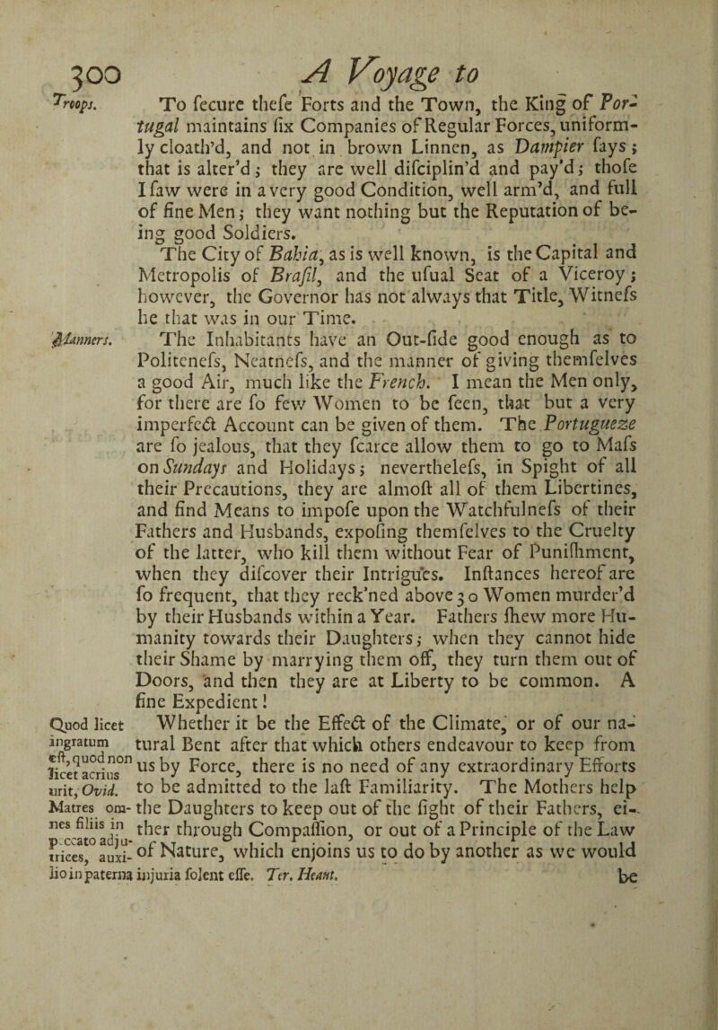 rcops. ^pUnners. Quod licet ingratum eft, quod non licet acrius urit, Ovid. Matres ora- nes filiis in pccato adju- trices, auxi- lioin paterna To fecure thefe Forts and the Town, the King of Por¬ tugal maintains fix Companies of Regular Forces, uniform¬ ly cloath’d, and not in brown Linnen, as Darnpier fays; that is alter’d; they arc well difeiplin’d and pay’d; thofe Ifaw were in a very good Condition, well arm’d, and full of fine Men; they want nothing but the Reputation of be¬ ing good Soldiers. The City of Bahia, as is well known, is the Capital and Metropolis of Brafil, and the ufual Seat of a Viceroy; however, the Governor has not always that Title, Witnefs he that was in our Time. The Inhabitants have an Out-fide good enough as to Politenefs, Ncatnefs, and the manner of giving themfelves a good Air, much like the French. I mean the Men only, for there are fo few Women to be feen, that but a very imperfcdl Account can be given of them. The Portuguese are fo jealous, that they fcarce allow them to go to Mafs on Sundays and Holidays; neverthelefs, in Spight of all their Precautions, they are almoft all of them Libertines, and find Means to impofe upon the Watchfulnefs of- their Fathers and Husbands, expofing themfelves to the Cruelty of the latter, who kill them without Fear of Punifiiment, when they difeover their Intrigues. Inftances hereof are fo frequent, that they reck’ned above 30 Women murder’d by their Husbands within a Year. Fathers fliew more Hu¬ manity towards their Daughters; when they cannot hide their Shame by marrying them off, they turn them out of Doors, and then they are at Liberty to be common. A fine Expedient! Whether it be the Effect of the Climate, or of our na¬ tural Bent after that which others endeavour to keep from us by Force, there is no need of any extraordinary Efforts to be admitted to the laft Familiarity. The Mothers help the Daughters to keep out of the fight of their Fathers, ei¬ ther through Compaflion, or out of a Principle of the Law of Nature, which enjoins us to do by another as we would injuria fojent effe. Ter. Heatit. Le