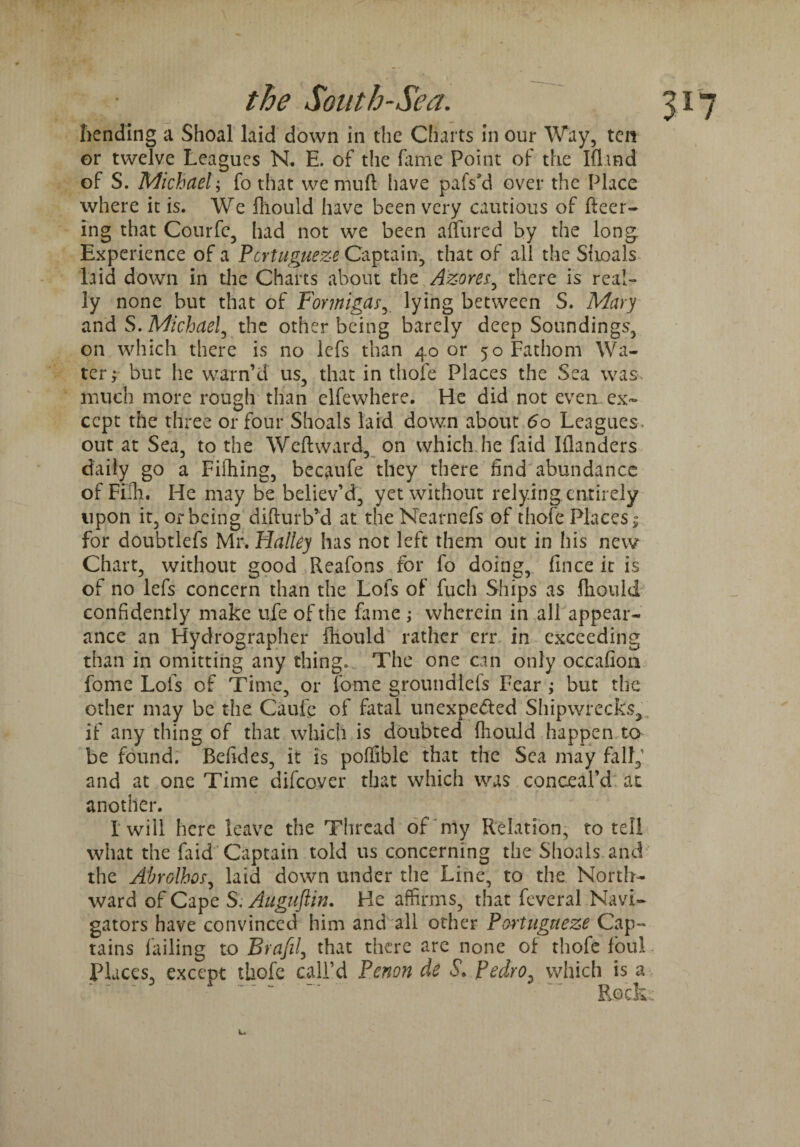 bending a Shoal laid down in the Charts in our Way, ten or twelve Leagues N. E. of the fame Point of the Iflind of S. Michael; fo that wemuft have pafs'd over the Place where it is. We fhould have been very cautious of fleer¬ ing that Courfe, had not we been allured by the long Experience of a Pcrtugueze Captain, that of all the Shoals laid down in the Charts about the Azores, there is real¬ ly none but that of Fontiigas, lying between S. Mary and S. Michael, the other being barely deep Soundings, on which there is no lefs than 40 or 50 Fathom Wa¬ ter; but he warn’d us, that in thofe Places the Sea was. much more rough than elfewhere. He did not even ex¬ cept the three or four Shoals laid down about 60 Leagues, out at Sea, to the Weftward, on which he faid Iflanders daily go a Fifhing, becaufe they there find abundance of Full. He may be believ’d, yet without relying entirely upon it, or being difturb’d at theNearnefs of thofe Places; for doubtlefs Mr. Halley has not left them out in his new Chart, without good Reafons for fo doing, frnce it is of no lefs concern than the Lofs of fuch Ships as fliould confidently make ufe of the fame ; wherein in all appear¬ ance an Hydrographer fhould rather err in exceeding than in omitting any thing. The one can only occafion fome Lofs of Time, or Tome groundlefs Fear ; but the other may be the Caufe of fatal unexpected Shipwrecks, if any thing of that which is doubted (liouid happen to be found. Befides, it is poffible that the Sea may fall,1 and at one Time difeover that which was conceal’d at another. I will here leave the Thread of my Relation, to tell what the faid Captain told us concerning the Shoals and the Abrolhos, laid down under the Line, to the North¬ ward of Cape S. Auguftin. He affirms, that feveral Navi¬ gators have convinced him and all other Portugneze Cap¬ tains failing to Brafil, that there are none of thofe foul Places, exccot thofe call’d Penon cle S\ Pedro, which is a ' A ~ “ “ ~ Reek: