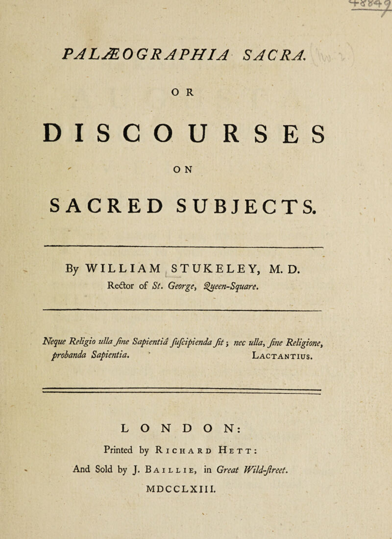 O R DISCOURSES ON SACRED SUBJECTS. By WILLIAM STUKELEY, M. D. Redtor of St. George, Queen-Square. Neque Religio ullajine Sapientia fufcipienda Jit $ nec ulla> Jine Religione, probanda Sapientia. ' Lactantius. LONDON: Printed by Richard Hett: And Sold by J. B a i l l i e, in Great Wild-Jireet. MDCCLXIIL