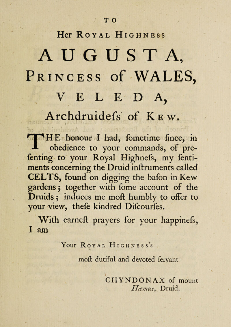 Her Royal Highness AUGUSTA, Princess of WALES, v E L E D A, 4 Archdruidefs of K e w, TH E honour I had, fometime fince, in obedience to your commands, of pre- fenting to your Royal Highnefs, my fenti- ments concerning the Druid inftruments called CELTS, found on digging the bafon in Kew gardens; together with lbme account of the Druids; induces me moft humbly to olfer to your view, thefe kindred Difcourfes. With earneft prayers for your happinels, I am Your Royal Highness’s V. ' moft dutiful and devoted fervant CHYNDONAX of mount HcemuSj Druid,