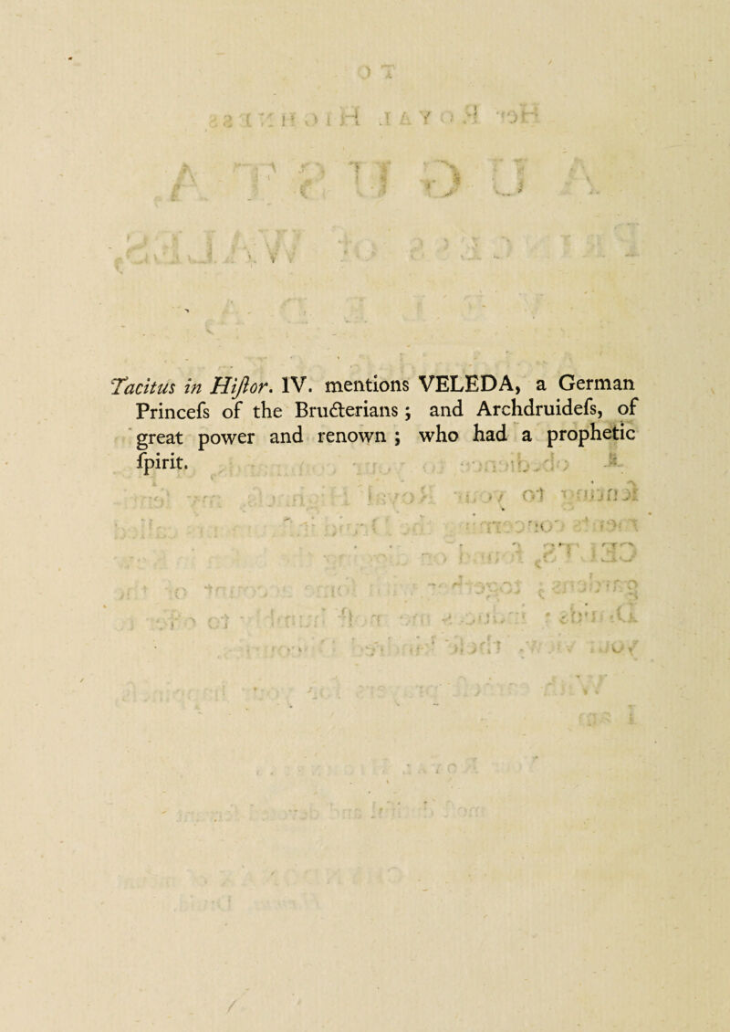 ‘Tacitus in Hijlon. l'V. mentions VELEDA, a German Princefs of the Bru&erians; and Archdruidefs, of great power and renown ; who had a prophetic fpirit. . ; • : r n . >' *