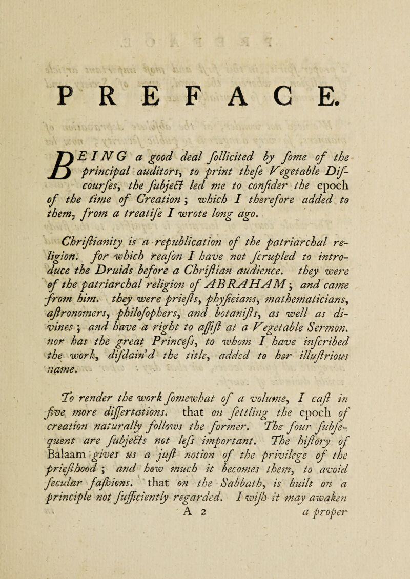 ACE. P R E F T)EING a good deal follicited by fome of the yj principal auditors, to print thefe Vegetable Dif- courfes, the fubjeEl led me to confeder the epoch of the time of Creation ; which I therefore added to them, from a treatife I wrote long ago. Chrifianity is a republication of the patriarchal re¬ ligion. for which reajm I have not fcrupled to intro¬ duce the Druids before a Chrifian audience. they were of the patriarchal religion of ABRAHAM; and came from him. they were priefs, phyficia?is, mathematicians, aft ronomers, philofophers, botanifsy as well as di¬ vines ; and have a right to ajffl at a Vegetable Sermon, nor has the great Princefs, to whom I have infcribed the worhj difdain d the titley added to her illufriom name, !7*o render the work fomewhat of a volume, I cafl in five more differtations. that fettling the epoch of creation naturally follows the former. The four fubfe- quent are fubjeEls not lefs important. The hifidry of Balaam gives us a juf notion of the privilege of the priefhood ; and how much it becomes them5 to avoid fecular fafhions. that on the Sabbath, A Y&Y// on a principle not fujfaently regarded. I wife it may awake?i