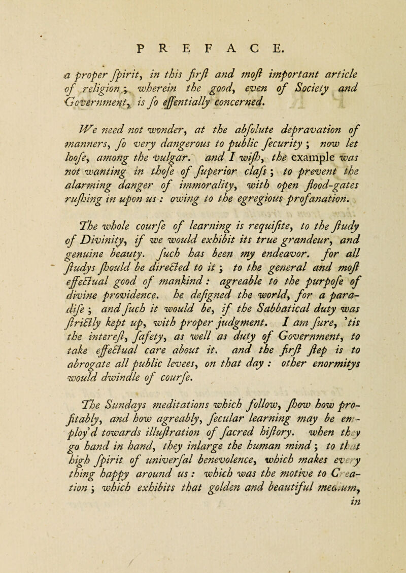 a proper fpirit, in this firfl and moft important article of religion'y 'wherein the goody even of Society and Government? is fo effentially concerned. IVe need not wonder, at the ahfolute depravation of manners, fo very da7igerous to public fecurity ; now let loofe, a7nong the vulgar. and I wife, the example was not wanting in thofe of fuperior clafs ; to prevent the alarming danger of unmorality, with open flood-gates rufhing in up07i us : owing to the egregious profanation. !The whole courfe of leamiing is requiflte, to the fludy of Divinity, if we would exhibit its true grandeur, and genuine beauty, fuch has beett my endeavor. for all fludys fhould be dire&ed to it \ to the getteral and mofl ejfeElual good of mankind: agreable to the purpofe of divine providence. he defigned the world, for a para- dife ; and fuch it would be, if the Sabbatical duty was flriElly kept up, with proper judgment. I am fare, ’tis the interefly fafety, as well as duty of Government, to take effeSlual care about it. and the firfl flep is to abrogate all public levees, on that day : other enormitys would dwindle of courfe. The Sundays tneditatmts which follow, Jhow how pro¬ fitably, and how agreably, fecular learning may be em¬ ploy d towards illuflratmi of facred hiflory. when they go hand in hand, they inlarge the human mind; to that high fpirit of univerfal benevolence, which makes every thing happy aroutid us : which was the motive to Crea¬ tion , which exhibits that golden and beautiful mea.um, in