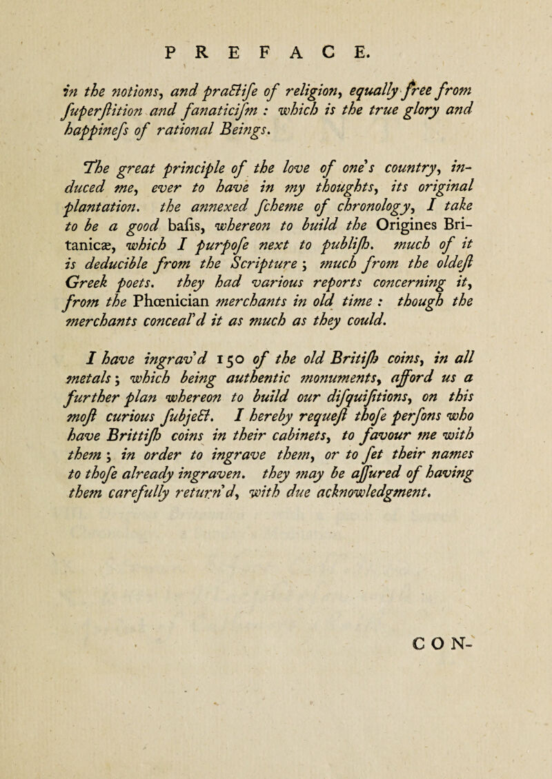 in the notions, and praElife of religion, equally free from fuperflition and fanaticijm : which is the true glory and happinefs of rational Beings, !The great principle of the love of one s country, in¬ duced me, ever to have in my thoughts, its original plantation, the annexed fcheme of chronology, I take to he a good bails, whereon to build the Origines Bri- tanicae, which I purpofe next to puhlifh, much of it is deducible from the Scripture ; much from the oldefl Greek poets, they had various reports concerning it, from the Phoenician merchants in old time : though the merchants conceal'd it as much as they could, I have ingrav d 150 of the old Britijh coins, in all metals; which being authentic monuments, afford us a further plan whereon to build our difquifitions, on this mojl curious fubjeEl, I hereby requejl thofe perfons who have Brittifh coins in their cabinets, to favour me with them in order to ingrave than, or to fet their names to thofe already ingraven. they 7?iay be affured of having them carefully return d, with due acknowledgment. CON- s