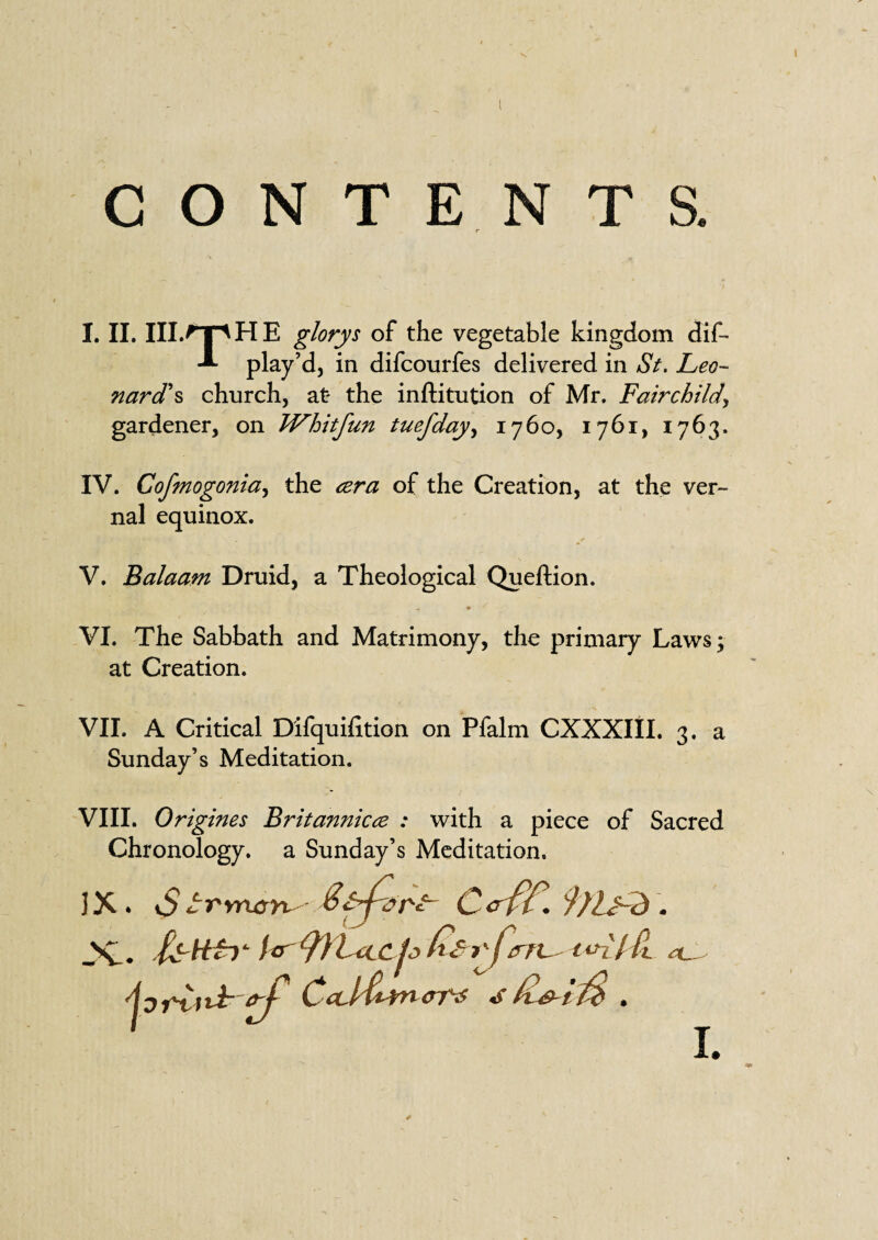 I. II. III.^T' H E glorys of the vegetable kingdom dif- play’d, in difcourfes delivered in St. Leo¬ nard's church, at- the inftitution of Mr. Fairchild, gardener, on Whitfun tuefday, 1760, 1761, 1763. IV. Cofmogonia, the <zra of the Creation, at the ver¬ nal equinox. ✓ V. Balaam Druid, a Theological Queftion. „ « VI. The Sabbath and Matrimony, the primary Laws; at Creation. VII. A Critical Difquifition on Pfalm CXXXIII. 3. a Sunday’s Meditation. VIII. Origines Britannicce : with a piece of Sacred Chronology, a Sunday’s Meditation. IX * vS trrrLcr^ S&pdrF- C& ff. 9)}jhd . JC. fulfil L *