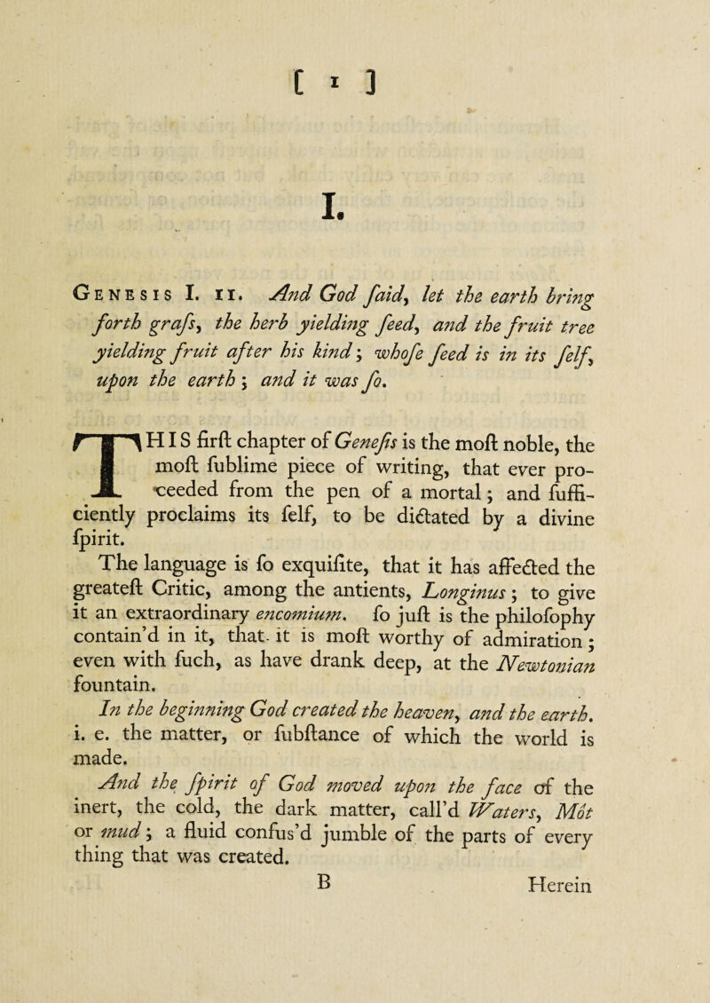 I. / Genesis I. n. And God faid, let the earth bring forth grafs, the herb yielding feed, and the fruit tree yielding fruit after his kind; whofe feed is in its felf upon the earth \ and it was fo. THIS firft chapter of Genefis is the moft noble, the moft fublime piece of writing, that ever pro¬ ceeded from the pen of a mortal; and fuffi- ciently proclaims its felf, to be dilated by a divine ipint. The language is fo exquifite, that it has affe&ed the greateft Critic, among the antients, Longinus \ to give it an extraordinary encomium. fo juft is the philofophy contain’d in it, that- it is moft worthy of admiration * even with fuch, as have drank deep, at the Newtonian fountain. In the beginning God created the heaven, and the earth. i. e. the matter, or fubftance of which the world is made. And the fpirit of God moved upon the face of the inert, the cold, the dark matter, call’d Waters, Mot 01 mud, a fluid confus d jumble of the parts of every thing that was created. B Herein