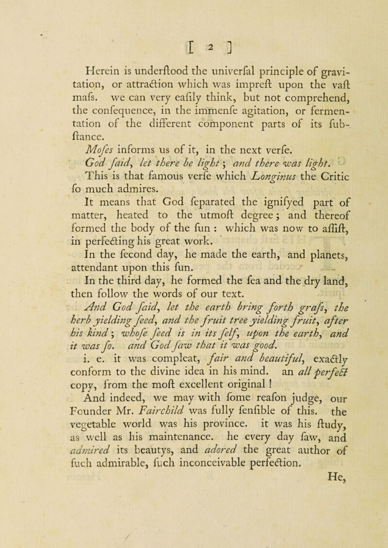 Herein is underflood the univerfal principle of gravi¬ tation, or attraction which was imprefl upon the vaft mafs. we can very eafily think, but not comprehend, the confequence, in the immenfe agitation, or fermen¬ tation of the different component parts of its fub- ftance. Mofes informs us of it, in the next verfe. God faicl, let there be light; and there was light. This is that famous verfe which Longinus the Critic fo much admires. It means that God feparated the ignifyed part of matter, heated to the utmofl degree; and thereof formed the body of the fun : which was now to affift, in perfecting his great work. In the fecond day, he made the earth, and planets, attendant upon this fun. In the third day, he formed the fea and the dry land, then follow the words of our text. And God faid, let the earth bring forth grafs, the herb yieldmg feed, and the fruit tree yieldmg fruity after his hind; whofe feed is in its felj, upon the earthy and it was fo. and God Jaw that it was good. i. e. it was compleat, fair and beautiful, exaCUy conform to the divine idea in his mind, an all perfeh copy, from the moft excellent original ! And indeed, we may with fome reafon judge, our Founder Mr. Fairchild was fully fenfible of this, the vegetable world was his province, it was his ftudy, as well as his maintenance, he every day faw, and admired its beautys, and adored the great author of fuch admirable, fuch inconceivable perfection. He,