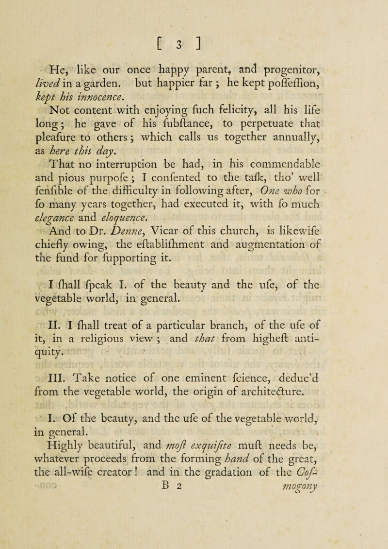 He, like our once happy parent, and progenitor, lived in a garden, but happier far ; he kept pofieflion, kept his innocence. Not content with enjoying fuch felicity, all his life long; he gave of his fubftance, to perpetuate that pleafure to others; which calls us together annually, as here this day. That no interruption be had, in his commendable and pious purpofe ; I confented to the talk, tho’ well fenfible of the difficulty in following after, One who for fo many years together, had executed it, with fo much elegance and eloquence. And to Dr. Denne, Vicar of this church, is likewife chiefly owing, the eftabliffiment and augmentation of the fund for fupporting it. I ffiall fpeak I. of the beauty and the ufe, of the vegetable world, in general. II. I ffiall treat of a particular branch, of the ufe of it, in a religious view ; and that from highefl: anti¬ quity. - V V* III. Take notice of one eminent fcience, deduc’d from the vegetable world, the origin of architecture. I. Of the beauty, and the ufe of the vegetable world, in general. Highly beautiful, and rnofl exquifite mull needs be, whatever proceeds from the forming hand of the great, the all-wife creator ! and in the gradation of the Cof- B 2 mo pony